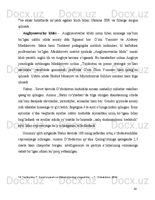 14
va   aksar   holatlarda   xo jalik   egalari   kuch   bilan  ʻ Ukraina   SSR   va   Sibirga   surgun
qilinadi.
Angliyasevarlar   klubi   -     Angliyasevarlar   klubi   nomi   bilan   ommaga   ma lum	
ʼ
bo lgan   ushbu   ishda   asosiy   ikki   figurant   bor:  	
ʻ G ozi   Yunusov	ʻ   va   Aleksey
Mashkovets .   Ikkisi   ham   Toshkent   pedagogika   instituti   xodimlari,   til   kafedrasi
professorlari   bo lgan.   Mashkovets   institut   qoshida   „Angliyasevarlar   klubi“   nomli	
ʻ
klub yaratib, ingliz tili va Angliya tarixini o rganadi. Bu harakatlari uchun Angliya	
ʻ
josusligida   ayblangan   Mashkovets   uchun   „Tojikiston   va   pomir   strategik   yo llari	
ʻ
xaritasini“   yaratishda   gumonlab,   professor   G ozi   Olim   Yunusov   ham   qatag on	
ʻ ʻ
qilinadi. Ushbu ishda   Shohid Musayev   va   Miyonbuzruk Solihov   nomlari ham tilga
olinadi.
Yakun - Sovet davrida O zbekiston hududida asosan mahalliy millatlar vakillari	
ʻ
qatag on   qilingan.   Ammo   „Stalin   ro yxatlari“da   tilga   olingan   shaxslarning   ichida	
ʻ ʻ
ma lum darajada slavyanlar, yaxudiylar, armanlar ham bor. Gender qiyosida asosiy	
ʼ
yuk erkaklar hissasiga to g ri kelib, faqatgina 4 ta ayol o limga hukm qilingan. Buni	
ʻ ʻ ʻ
ayrimlar   o sha   vaqtlarda   ayollar   ushbu   hududda   siyosatdan   uzoq   bo lgani   bilan	
ʻ ʻ
bog lashadi  va ayollar aslida ro yxatda bo lmasada  „xalq dushmanlarini berkitish“	
ʻ ʻ ʻ
aybi bilan repressiyaga ko p uchraganini ta kidlashadi.	
ʻ ʼ
Umumiy qilib aytganda Stalin davrida 100 ming nafardan ortiq o zbekistonliklar	
ʻ
repressiyaga   uchragan.   Ammo   O zbekiston   qo shni  	
ʻ ʻ Qozog istonga	ʻ   qaraganda   2,5
marta   kam   chaquvlar   bergan.   intelligensiya   va   partiya   a zolarining   rezonansga
ʼ
sabab bo lgan ishlari ko proq yetkazilgan.	
ʻ ʻ
14  Tashkentov F. Sovet siyosati va O'zbekistondagi o'zgarishlar. – T.: O'zbekiston, 2014.
34 