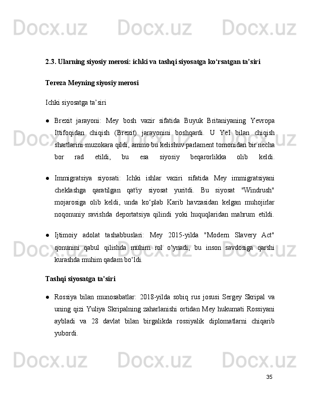 2.3. Ularning siyosiy merosi: ichki va tashqi siyosatga ko‘rsatgan ta’siri 
Tereza Meyning siyosiy merosi
Ichki siyosatga ta’siri
● Brexit   jarayoni:   Mey   bosh   vazir   sifatida   Buyuk   Britaniyaning   Yevropa
Ittifoqidan   chiqish   (Brexit)   jarayonini   boshqardi.   U   YeI   bilan   chiqish
shartlarini muzokara qildi, ammo bu kelishuv parlament tomonidan bir necha
bor   rad   etildi,   bu   esa   siyosiy   beqarorlikka   olib   keldi.
● Immigratsiya   siyosati:   Ichki   ishlar   vaziri   sifatida   Mey   immigratsiyani
cheklashga   qaratilgan   qat'iy   siyosat   yuritdi.   Bu   siyosat   "Windrush"
mojarosiga   olib   keldi,   unda   ko‘plab   Karib   havzasidan   kelgan   muhojirlar
noqonuniy   ravishda   deportatsiya   qilindi   yoki   huquqlaridan   mahrum   etildi.
● Ijtimoiy   adolat   tashabbuslari:   Mey   2015-yilda   "Modern   Slavery   Act"
qonunini   qabul   qilishda   muhim   rol   o‘ynadi,   bu   inson   savdosiga   qarshi
kurashda muhim qadam bo‘ldi.
Tashqi siyosatga ta’siri
● Rossiya   bilan   munosabatlar:   2018-yilda   sobiq   rus   josusi   Sergey   Skripal   va
uning qizi  Yuliya Skripalning zaharlanishi  ortidan Mey hukumati  Rossiyani
aybladi   va   28   davlat   bilan   birgalikda   rossiyalik   diplomatlarni   chiqarib
yubordi.
35 