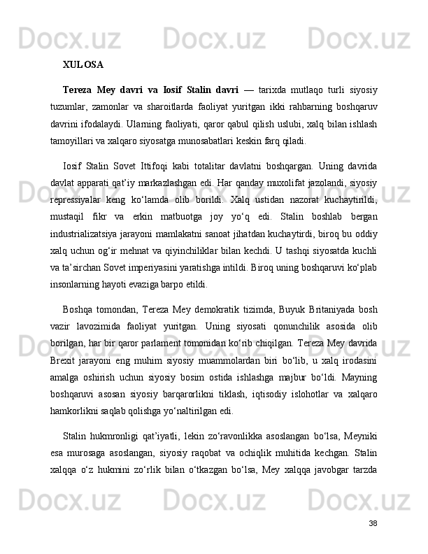 XULOSA
Tereza   Mey   davri   va   Iosif   Stalin   davri   —   tarixda   mutlaqo   turli   siyosiy
tuzumlar,   zamonlar   va   sharoitlarda   faoliyat   yuritgan   ikki   rahbarning   boshqaruv
davrini ifodalaydi. Ularning faoliyati, qaror qabul qilish uslubi, xalq bilan ishlash
tamoyillari va xalqaro siyosatga munosabatlari keskin farq qiladi.
Iosif   Stalin   Sovet   Ittifoqi   kabi   totalitar   davlatni   boshqargan.   Uning   davrida
davlat apparati qat’iy markazlashgan edi. Har qanday muxolifat jazolandi, siyosiy
repressiyalar   keng   ko‘lamda   olib   borildi.   Xalq   ustidan   nazorat   kuchaytirildi,
mustaqil   fikr   va   erkin   matbuotga   joy   yo‘q   edi.   Stalin   boshlab   bergan
industrializatsiya jarayoni mamlakatni sanoat  jihatdan kuchaytirdi, biroq bu oddiy
xalq uchun og‘ir  mehnat  va qiyinchiliklar bilan kechdi. U tashqi  siyosatda kuchli
va ta’sirchan Sovet imperiyasini yaratishga intildi. Biroq uning boshqaruvi ko‘plab
insonlarning hayoti evaziga barpo etildi.
Boshqa   tomondan,   Tereza   Mey   demokratik   tizimda,   Buyuk   Britaniyada   bosh
vazir   lavozimida   faoliyat   yuritgan.   Uning   siyosati   qonunchilik   asosida   olib
borilgan, har bir qaror parlament tomonidan ko‘rib chiqilgan. Tereza Mey davrida
Brexit   jarayoni   eng   muhim   siyosiy   muammolardan   biri   bo‘lib,   u   xalq   irodasini
amalga   oshirish   uchun   siyosiy   bosim   ostida   ishlashga   majbur   bo‘ldi.   Mayning
boshqaruvi   asosan   siyosiy   barqarorlikni   tiklash,   iqtisodiy   islohotlar   va   xalqaro
hamkorlikni saqlab qolishga yo‘naltirilgan edi.
Stalin   hukmronligi   qat’iyatli,   lekin   zo‘ravonlikka   asoslangan   bo‘lsa,   Meyniki
esa   murosaga   asoslangan,   siyosiy   raqobat   va   ochiqlik   muhitida   kechgan.   Stalin
xalqqa   o‘z   hukmini   zo‘rlik   bilan   o‘tkazgan   bo‘lsa,   Mey   xalqqa   javobgar   tarzda
38 