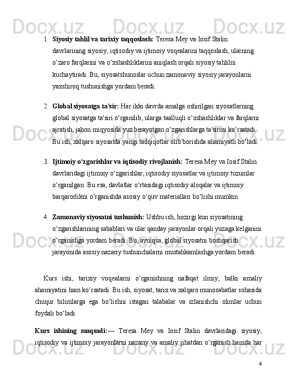 1. Siyosiy tahlil va tarixiy taqqoslash:  Teresa Mey va Iosif Stalin 
davrlarining siyosiy, iqtisodiy va ijtimoiy voqealarini taqqoslash, ularning 
o‘zaro farqlarini va o‘xshashliklarini aniqlash orqali siyosiy tahlilni 
kuchaytiradi. Bu, siyosatshunoslar uchun zamonaviy siyosiy jarayonlarni 
yaxshiroq tushunishga yordam beradi.
2. Global siyosatga ta'sir:  Har ikki davrda amalga oshirilgan siyosatlarning 
global siyosatga ta'siri o‘rganilib, ularga taalluqli o‘xshashliklar va farqlarni 
ajratish, jahon miqyosida yuz berayotgan o‘zgarishlarga ta'sirini ko‘rsatadi. 
Bu ish, xalqaro siyosatda yangi tadqiqotlar olib borishda ahamiyatli bo‘ladi.
3. Ijtimoiy o‘zgarishlar va iqtisodiy rivojlanish:  Teresa Mey va Iosif Stalin 
davrlaridagi ijtimoiy o‘zgarishlar, iqtisodiy siyosatlar va ijtimoiy tuzumlar 
o‘rganilgan. Bu esa, davlatlar o‘rtasidagi iqtisodiy aloqalar va ijtimoiy 
barqarorlikni o‘rganishda asosiy o‘quv materiallari bo‘lishi mumkin.
4. Zamonaviy siyosatni tushunish:  Ushbu ish, hozirgi kun siyosatining 
o‘zgarishlarining sabablari va ular qanday jarayonlar orqali yuzaga kelganini
o‘rganishga yordam beradi. Bu, ayniqsa, global siyosatni boshqarish 
jarayonida asosiy nazariy tushunchalarni mustahkamlashga yordam beradi.
Kurs   ishi,   tarixiy   voqealarni   o‘rganishning   nafaqat   ilmiy,   balki   amaliy
ahamiyatini ham ko‘rsatadi. Bu ish, siyosat, tarix va xalqaro munosabatlar sohasida
chuqur   bilimlarga   ega   bo‘lishni   istagan   talabalar   va   izlanishchi   olimlar   uchun
foydali bo‘ladi.
Kurs   ishining   maqsadi: —   Teresa   Mey   va   Iosif   Stalin   davrlaridagi   siyosiy,
iqtisodiy va ijtimoiy jarayonlarni  nazariy va amaliy jihatdan o‘rganish hamda har
4 
