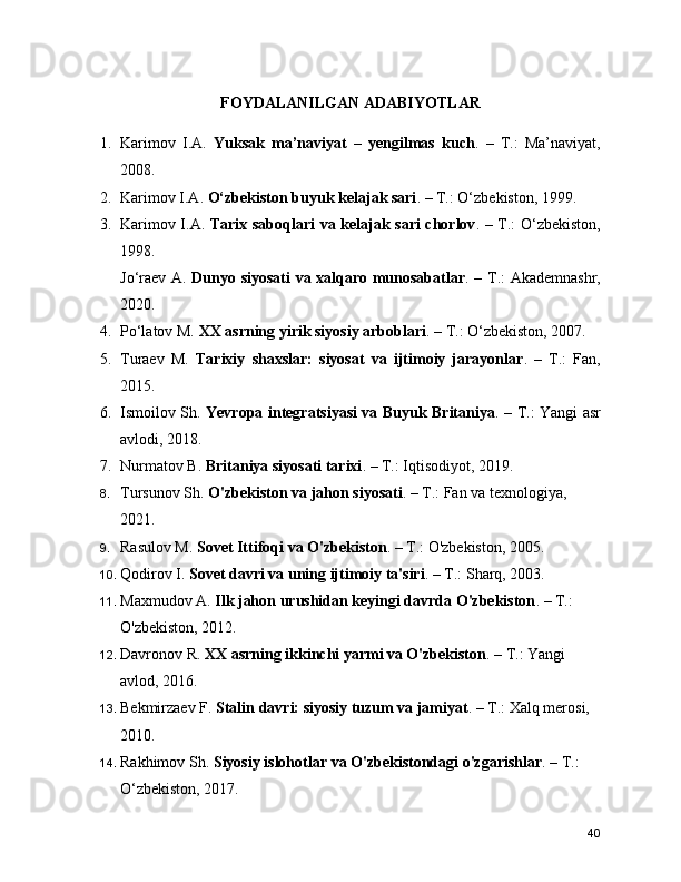FOYDALANILGAN ADABIYOTLAR
1. Karimov   I.A.   Yuksak   ma’naviyat   –   yengilmas   kuch .   –   T.:   Ma’naviyat,
2008.
2. Karimov I.A.  O‘zbekiston buyuk kelajak sari . – T.: O‘zbekiston, 1999.
3. Karimov I.A.   Tarix saboqlari va kelajak sari chorlov . – T.: O‘zbekiston,
1998.
Jo‘raev A.   Dunyo siyosati va xalqaro munosabatlar . – T.: Akademnashr,
2020.
4. Po‘latov M.  XX asrning yirik siyosiy arboblari . – T.: O‘zbekiston, 2007.
5. Turaev   M.   Tarixiy   shaxslar:   siyosat   va   ijtimoiy   jarayonlar .   –   T.:   Fan,
2015.
6. Ismoilov Sh.   Yevropa integratsiyasi va Buyuk Britaniya . – T.: Yangi asr
avlodi, 2018.
7. Nurmatov B.  Britaniya siyosati tarixi . – T.: Iqtisodiyot, 2019.
8. Tursunov Sh.  O'zbekiston va jahon siyosati . – T.: Fan va texnologiya, 
2021.
9. Rasulov M.  Sovet Ittifoqi va O'zbekiston . – T.: O'zbekiston, 2005.
10. Qodirov I.  Sovet davri va uning ijtimoiy ta'siri . – T.: Sharq, 2003.
11. Maxmudov A.  Ilk jahon urushidan keyingi davrda O'zbekiston . – T.: 
O'zbekiston, 2012.
12. Davronov R.  XX asrning ikkinchi yarmi va O'zbekiston . – T.: Yangi 
avlod, 2016.
13. Bekmirzaev F.  Stalin davri: siyosiy tuzum va jamiyat . – T.: Xalq merosi, 
2010.
14. Rakhimov Sh.  Siyosiy islohotlar va O'zbekistondagi o'zgarishlar . – T.: 
O‘zbekiston, 2017.
40 