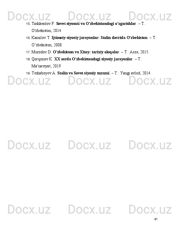 15. Tashkentov F.  Sovet siyosati va O'zbekistondagi o'zgarishlar . – T.: 
O'zbekiston, 2014.
16. Kamilov T.  Ijtimoiy-siyosiy jarayonlar: Stalin davrida O'zbekiston . – T.:
O’zbekiston, 2008.
17. Murodov D.  O'zbekiston va Xitoy: tarixiy aloqalar . – T.: Asos, 2015.
18. Qorqonov K.  XX asrda O'zbekistondagi siyosiy jarayonlar . – T.: 
Ma’naviyat, 2019.
19. Teshaboyev A.  Stalin va Sovet siyosiy tuzumi . – T.: Yangi avlod, 2014.
41 