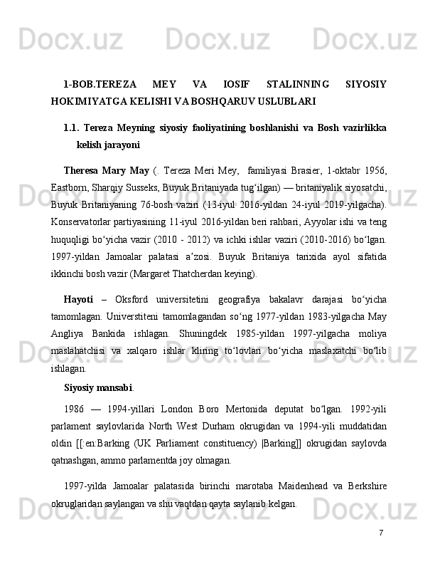 1-BOB.TEREZA   MEY   VA   IOSIF   STALINNING   SIYOSIY
HOKIMIYATGA KELISHI VA BOSHQARUV USLUBLARI
1.1.   Tereza   Meyning   siyosiy   faoliyatining   boshlanishi   va   Bosh   vazirlikka
kelish jarayoni
Theresa   Mary   May   ( .   Tereza   Meri   Mey,     familiyasi   Brasier,   1-oktabr   1956 ,
Eastborn, Sharqiy Susseks,  Buyuk Britaniyada  tug ilgan) — britaniyalik siyosatchi,ʻ
Buyuk   Britaniyaning   76-bosh   vaziri   ( 13-iyul   2016 -yildan   24-iyul   2019-yilgacha).
Konservatorlar partiyasining   11-iyul   2016-yildan beri rahbari, Ayyolar ishi va teng
huquqligi bo yicha vazir (	
ʻ 2010   -   2012 ) va ichki ishlar vaziri (2010-2016) bo lgan.	ʻ
1997 -yildan   Jamoalar   palatasi   a zosi.   Buyuk   Britaniya   tarixida   ayol   sifatida	
ʼ
ikkinchi bosh vazir ( Margaret Thatcherdan  keying).
Hayoti   –   Oksford   universitetini   geografiya   bakalavr   darajasi   bo yicha	
ʻ
tamomlagan.   Universtiteni   tamomlagandan   so ng   1977-yildan   1983-yilgacha   May	
ʻ
Angliya   Bankida   ishlagan.   Shuningdek   1985-yildan   1997-yilgacha   moliya
maslahatchisi   va   xalqaro   ishlar   kliring   to lovlari   bo yicha   maslaxatchi   bo lib
ʻ ʻ ʻ
ishlagan.
Siyosiy mansabi .
1986   —   1994-yillari   London   Boro   Mertonida   deputat   bo lgan.   1992-yili	
ʻ
parlament   saylovlarida   North   West   Durham   okrugidan   va   1994-yili   muddatidan
oldin   [[:en:Barking   (UK   Parliament   constituency)   |Barking]]   okrugidan   saylovda
qatnashgan, ammo parlamentda joy olmagan.
1997-yilda   Jamoalar   palatasida   birinchi   marotaba   Maidenhead   va   Berkshire
okruglaridan saylangan va shu vaqtdan qayta saylanib kelgan.
7 