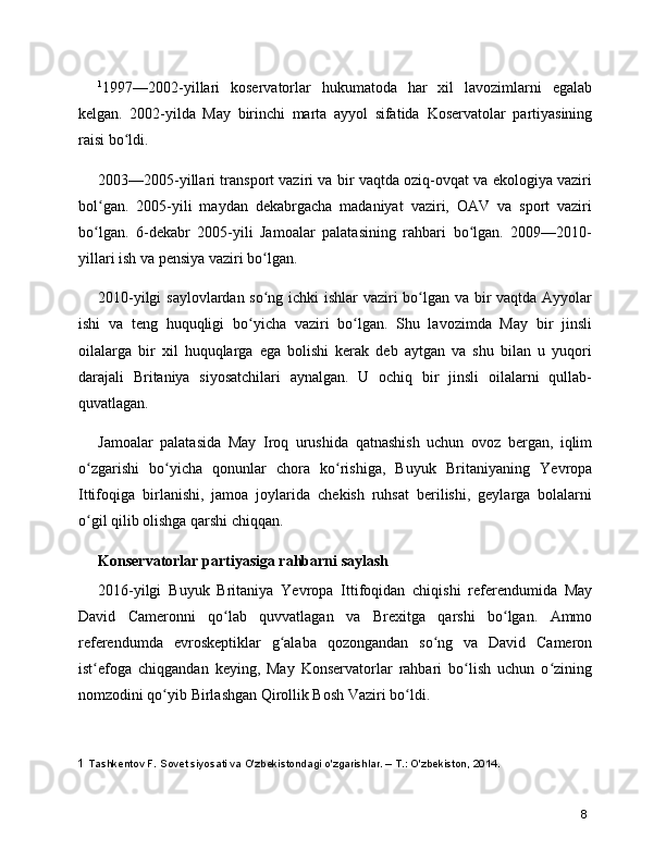 1
1997—2002-yillari   koservatorlar   hukumatoda   har   xil   lavozimlarni   egalab
kelgan.   2002-yilda   May   birinchi   marta   ayyol   sifatida   Koservatolar   partiyasining
raisi bo ldi.ʻ
2003—2005-yillari transport vaziri va bir vaqtda oziq-ovqat va ekologiya vaziri
bol gan.   2005-yili   maydan   dekabrgacha   madaniyat   vaziri,   OAV   va   sport   vaziri	
ʻ
bo lgan.   6-dekabr   2005-yili   Jamoalar   palatasining   rahbari   bo lgan.   2009—2010-
ʻ ʻ
yillari ish va pensiya vaziri bo lgan.	
ʻ
2010-yilgi saylovlardan so ng ichki ishlar vaziri bo lgan va bir vaqtda Ayyolar
ʻ ʻ
ishi   va   teng   huquqligi   bo yicha   vaziri   bo lgan.   Shu   lavozimda   May   bir   jinsli	
ʻ ʻ
oilalarga   bir   xil   huquqlarga   ega   bolishi   kerak   deb   aytgan   va   shu   bilan   u   yuqori
darajali   Britaniya   siyosatchilari   aynalgan.   U   ochiq   bir   jinsli   oilalarni   qullab-
quvatlagan.
Jamoalar   palatasida   May   Iroq   urushida   qatnashish   uchun   ovoz   bergan,   iqlim
o zgarishi   bo yicha   qonunlar   chora   ko rishiga,   Buyuk   Britaniyaning  	
ʻ ʻ ʻ Yevropa
Ittifoqiga   birlanishi,   jamoa   joylarida   chekish   ruhsat   berilishi,   geylarga   bolalarni
o gil qilib olishga qarshi chiqqan.
ʻ
Konservatorlar partiyasiga rahbarni saylash
2016-yilgi   Buyuk   Britaniya   Yevropa   Ittifoqidan   chiqishi   referendumida   May
David   Cameronni   qo lab   quvvatlagan   va  	
ʻ Brexitga   qarshi   bo lgan.   Ammo	ʻ
referendumda   evroskeptiklar   g alaba   qozongandan   so ng   va   David   Cameron	
ʻ ʻ
ist efoga   chiqgandan   keying,   May   Konservatorlar   rahbari   bo lish   uchun   o zining	
ʻ ʻ ʻ
nomzodini qo yib 	
ʻ Birlashgan Qirollik Bosh Vaziri  bo ldi.	ʻ
1  Tashkentov F. Sovet siyosati va O'zbekistondagi o'zgarishlar. – T.: O'zbekiston, 2014.
8 