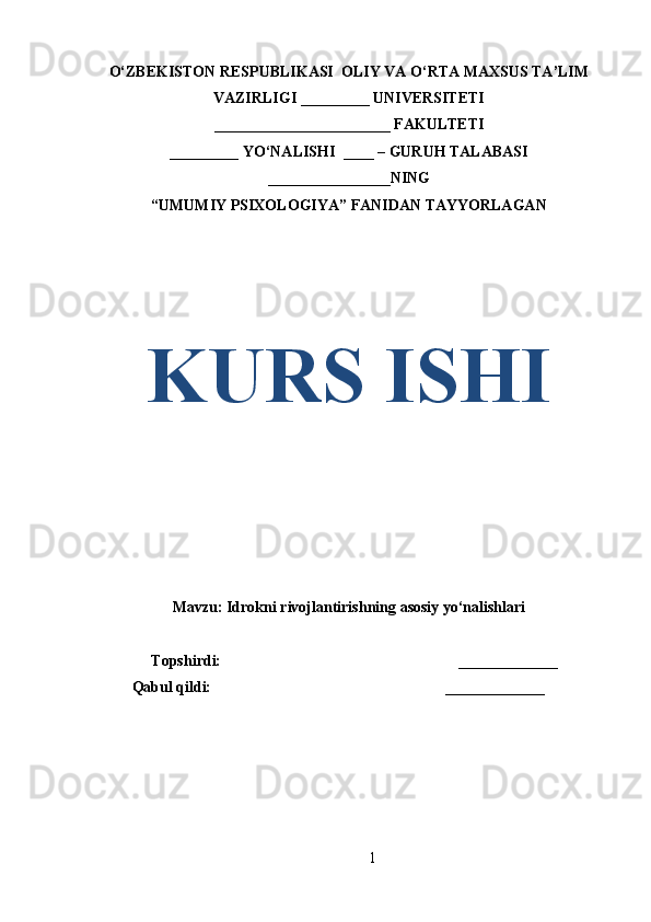 O‘ZBEKISTON RESPUBLIKASI  OLIY VA O‘RTA MAXSUS TA’LIM
VAZIRLIGI _________ UNIVERSITETI
_______________________ FAKULTETI
_________ YO‘NALISHI  ____ – GURUH TALABASI
________________NING
“UMUMIY PSIXOLOGIYA” FANIDAN TAYYORLAGAN
KURS ISHI
Mavzu:  Idrokni rivojlantirishning asosiy yo‘nalishlari
   Topshirdi:                                                              _____________
Qabul qildi:                                                             _____________
1 