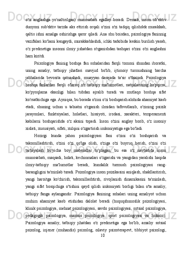 o'zi   anglashga   yo'naltirilgan)   munosabati   egallay   boradi.   Demak,   inson   ob'ektiv
dunyoni   sub'ektiv   tarzda   aks   ettirish   orqali   o'zini   o'zi   tadqiq   qilishdek   murakkab,
qaltis ishni amalga oshirishga qaror qiladi. Ana shu boisdan, psixologiya faninnig
vazifalari ko'lami kengaydi, murakkablashdi, ichki tarkibida keskin burilish yasab,
o'z   predmetiga   insonni   ilmiy   jishatdan   o'rganishdan   tashqari   o'zini   o'zi   anglashni
ham kiritdi.
Psixologiya   faninig   boshqa   fan   sohalaridan   farqli   tomoni   shundan   iboratki,
uning   amaliy,   tatbiqiy   jihatlari   mavjud   bo'lib,   ijtimoiy   turmushning   barcha
jabhalarida   bevosita   qatnashadi,   muayyan   darajada   ta'sir   o'tkazadi.   Psixologiya
boshqa   fanlardan   farqli   o'laroq   o'z   tatbiqiy   ma'lumotlari,   natijalarining   ko'pqirra,
ko'pyoqlama   ekanligi   bilan   tubdan   ajralib   turadi   va   mutlaqo   boshqa   sifat
ko'rsatkichiga ega. Ayniqsa, bu borada o'zini o'zi boshqarish alohida ahamiyat kasb
etadi,   shuning   uchun   u   tabiatni   o'rganish   ilmidan   tafovutlanib,   o'zining   psixik
jarayonlari,   funktsiyalari,   holatlari,   hissiyoti,   irodasi,   xarakteri,   temperamenti
kabilarni   boshqarishda   o'z   aksini   topadi.   Inson   o'zini   anglay   borib,   o'z   insoniy
xislati, xususiyati, sifati, xulqini o'zgartirish imkoniyatiga ega bo'ladi.
Hozirgi   kunda   jahon   psixologiyasi   fani   o'zini   o'zi   boshqarish   va
takomillashtirsh,   o'zini   o'zi   qo'lga   olish,   o'ziga   o'zi   buyruq   berish,   o'zini   o'zi
tarbiyalash   bo'yicha   boy   materiallar   to'plagan,   bu   esa   o'z   navbatida   inson
munosabati, maqsadi, holati, kechinmalari o'zgarishi va yangidan yaralishi haqida
ilmiy-tatbiqiy   ma'lumotlar   beradi,   kundalik   turmush   psixologiyasi   rang-
barangligini ta'minlab turadi. Psixologiya inson psixikasini aniqlash, shakllantirish,
yangi   haroitga   ko'chirish,   takomillashtirsh,   rivojlanish   dinamikasini   ta'minlash,
yangi   sifat   bosqichiga   o'tishini   qayd   qilish   imkoniyati   borligi   bilan   o'ta   amaliy,
tatbiqiy   fanga   aylangandir.   Psixologiya   fanining   sohalari   uning   amaliyot   uchun
muhim   ahamiyat   kasb   etishidan   dalolat   beradi   (huquqshunoslik   psixologiyasi,
klinik psixologiya, mehnat psixologiyasi, savdo psixologiyasi, sotsial psixologiya,
pedagogik   psixologiya,   maxsus   psixologiya,   sport   psixologiyasi   va   hokazo).
Psixologiya   amaliy,   tatbiqiy   jihatdan   o'z   predmetiga   ega   bo'lib,   amaliy   sotsial
psixolog,   injener   (muhandis)   psixolog,   oilaviy   psixoterapevt,   tibbiyot   psixologi,
10 