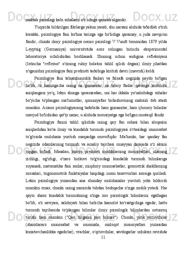 maktab psixologi kabi sohalarni o'z ichiga qamrab olgandir.
Yuqorida bildirilgan fikrlarga yakun yasab, shu narsani alohida ta'kidlab o'tish
kerakki,   psixologiya   fani   ko'hna   tarixga   ega   bo'lishga   qaramay,   u   juda   navqiron
fandir,   chunki   ilmiy   psixologiya   nemis   psixologi   V.Vundt   tomonidan   1879   yilda
Leyptsig   (Germaniya)   universitetida   asos   solingan   birinchi   eksperimental
laboratoriya   ochilishidan   boshlanadi.   Shuning   uchun   endigina   refleksiyani
(lotincha   "reflexus"   o'zining   ruhiy   holatini   tahlil   qilish   degani)   ilmiy   jihatdan
o'rganishni psixologiya fani predmeti tarkibiga kiritish davri (mavridi) keldi.
Psixologiya   fani   tabiatshunoslik   fanlari   va   falsafa   negizida   paydo   bo'lgan
bo'lib,   to   hanuzgacha   uning   na   gumanitar,   na   tabiiy   fanlar   qatoriga   kiritilishi
aniqlangani   yo'q,   lekin   shunga   qaramasdan,   uni   har   ikkala   yo'nalishdagi   sohalar
bo'yicha   to'plangan   ma'lumotlar,   qonuniyatlar   birlashuvining   mahsuli   deb   atash
mumkin.   Ammo   psixologiyaning   tarkibida   ham   gumanitar,   ham   ijtimoiy   bilimlar
mavjud bo'lishidan qat'iy nazar, u alohida xususiyatga ega bo'lgan mustaqil fandir.
Psixologiya   fanini   tahlil   qilishda   uning   qay   fan   sohasi   bilan   aloqasini
aniqlashdan   ko'ra   ilmiy   va   kundalik   turmush   psixologiyasi   o'rtasidagi   munosabat
to'g'risida   mulohaza   yuritish   maqsadga   muvofiqdir.   Ma'lumki,   har   qanday   fan
negizida   odamlarning   turmush   va   amaliy   tajribasi   muayyan   darajada   o'z   aksini
topgan   bo'ladi.   Masalan,   kimyo   predmeti   moddalarning   xususiyatlari,   ularning
zichligi,   og'irligi,   o'zaro   birikuvi   to'g'risidagi   kundalik   turmush   bilimlariga
suyanadi, matematika fani sonlar, miqdoriy munosabatlar, geometrik shakllarning
xossalari,   trigonometrik   funktsiyalar   haqidagi   inson   tasavvurlari   asosiga   quriladi.
Lekin   psixologiya   yuzasidan   ana   shunday   mulohazalar   yuritish   yoki   bildirish
mumkin emas, chunki uning zamirida tubdan boshqacha o'ziga xoslik yotadi. Har
qaysi   shaxs   kundalik   turmushning   o'ziga   xos   psixologik   bilimlarini   egallagan
bo'lib,   o'z   saviyasi,   salohiyati   bilan   turlicha   kamolot   ko'rsatgichiga   egadir,   hatto
turmush   tajribasida   to'plangan   bilimlar   ilmiy   psixologik   bilimlardan   ustunroq
turishi   ham   mumkin   ("Qari   bilganni   pari   bilmas").   Chunki,   yirik   yozuvchilar
(shaxslararo   munosabat   va   muomala,   muloqot   xususiyatlari   yuzasidan
kuzatuvchanlikka egadirlar), vrachlar, o'qituvchilar, savdogarlar uzluksiz ravishda
11 