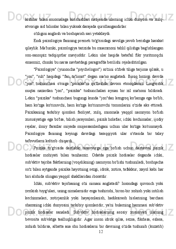 kishilar   bilan   muomalaga   kirishishlari   natijasida   ularning   ichki   dunyosi   va   xulq-
atvoriga oid bilimlar bilan yuksak darajada qurollangandirlar. 
o'zligini anglash va boshqarish sari yetaklaydi.
Endi psixologiya fanining premeti to'g'risidagi savolga javob berishga harakat
qilaylik. Ma'lumki, psixologiya tarixida bu muammoni tahlil qilishga bag'ishlangan
son-sanoqsiz   tadqiqotlar   mavjuddir.   Lekin   ular   haqida   batafsil   fikr   yuritmoqchi
emasmiz, chunki bu narsa navbatdagi paragrafda berilishi rejalashtirilgan.
"Psixologiya" (yunoncha "psychelogos") so'zini o'zbek tiliga tarjima qilsak, u
"jon",  "ruh"  haqidagi  "fan,  ta'limot"  degan   ma'no  anglatadi.  Biroq  hozirgi   davrda
"jon"   tushunchasi   o'rniga   "psixika"ni   qo'llashda   davom   etmoqdamiz.   Lingvistik
nuqtai   nazardan   "jon",   "psixika"   tushunchalari   aynan   bir   xil   ma'noni   bildiradi.
Lekin "psixika" tushunchasi bugungi kunda "jon"dan kengroq ko'lamga ega bo'lib,
ham   ko'zga   ko'rinuvchi,   ham   ko'zga   ko'rinmovchi   tomonlarini   o'zida   aks   ettiradi.
Psixikaning   tarkibiy   qismlari   faoliyat,   xulq,   muomala   yaqqol   namoyon   bo'lish
xususiyatiga ega bo'lsa, bilish jarayonlari, psixik holatlar, ichki kechimalar, ijodiy
rejalar,   ilmiy   farazlar   miyada   mujassamlashgani   uchun   ular   ko'zga   ko'rinmaydi.
Psixologiya   fanining   keyingi   davrdagi   taraqqiyoti   ular   o'rtasida   bir   talay
tafovutlarni keltirib chiqardi.
Psixika   to'g'risida   dastlabki   tasavvurga   ega   bo'lish   uchun   dastavval   psixik
hodisalar   mohiyati   bilan   tanihamiz.   Odatda   psixik   hodisalar   deganda   ichki,
sub'ektiv tajriba faktlarning (voqelikning) namoyon bo'lishi tushuniladi, boshqacha
so'z bilan aytganda psixika hayotning sezgi, idrok, xotira, tafakkur, xayol kabi har
biri alohida olingan yaqqol shakllaridan iboratdir.
Ichki,   sub'ektiv   tajribaning   o'zi   nimani   anglatadi?   Insondagi   quvonch   yoki
zerikish tuyg'ulari, uning nimalarnidir esga tushirishi, biron-bir xohish yoki intilish
kechinmalari,   xotirjamlik   yoki   hayajonlanish,   hadiksirash   hislarining   barchasi
shaxsning  ichki  dunyosini  tarkibiy qismlaridir, ya'ni  bularning hammasi  sub'ektiv
psixik   hodisalar   sanaladi.   Sub'ektiv   hodisalarning   asosiy   xususiyati   ularning
bevosita   sub'ektga   taalluqliligidir.   Agar   inson   idrok   qilsa,   sezsa,   fikrlasa,   eslasa,
xohish  bildirsa,  albatta  ana  shu  hodisalarni  bir  davrning  o'zida  tushunib (kuzatib)
12 
