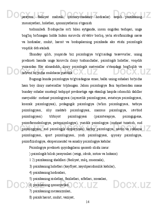 jarayoni,   faoliyat   mahsuli,   ijtimoiy-madaniy   hodisalar)   orqali   psixikaning
xususiyatlari, holatlari, qonuniyatlarini o'rganish
tushuniladi.   Boshqacha   so'z   bilan   aytganda,   inson   ongidan   tashqari,   unga
bog'liq   bo'lmagan   holda   hukm   suruvchi   ob'ektiv   borliq,   ya'ni   atrofimizdagi   narsa
va   hodisalar,   muhit,   haroit   va   boshqalarning   psixikada   aks   etishi   psixologik
voqelik deb ataladi.
Shunday   qilib,   yuqorida   biz   psixologiya   to'g'risidagi   tasavvurlar,   uning
predmeti   hamda   unga   kiruvchi   ilmiy   tushunchalar,   psixologik   holatlar,   voqelik
yuzasidan   fikr   almashdik,   ilmiy   psixologik   materiallar   o'rtasidagi   bog'liqlik   va
tafovut bo'yicha mulohaza yuritdik.
Bugungi kunda psixologiya to'g'risidagina emas, balki uning sohalari bo'yicha
ham   boy   ilmiy   materiallar   to'plangan.   Jahon   psixologiya   fani   tajribasidan   mana
bunday sohalar mustaqil tadqiqot predmetiga ega ekanligi haqida ishonchli dalillar
mavjuddir: mehnat psixologiyasi (injenerlik psixologiyasi, aviatsiya psixologiyasi,
kosmik   psixologiyasi),   pedagogik   psixologiya   (ta'lim   psixologiyasi,   tarbiya
psixologiyasi,   oliy   maktab   psixologiyasi,   maxsus   psixologiya,   iste'dod
psixologiyasi)   tibbiyot   psixologiyasi   (psixoterapiya,   psixogigiena,
psixofarmokologiya,   patopsixologiya),   yuridik   psixologiya   (mehnat   tuzatish,   sud
psixologiyasi,   sud   psixologik   ekspertizasi)   harbiy   psixologiya,   savdo   va   reklama
psixologiyasi,   sport   psixologiyasi,   yosh   psixologiyasi,   qiyosiy   psixologiya,
psixofiziologiya, eksperimental va amaliy psixologiya kabilar.
Psixologiya predmeti quyidagilarni qamrab olishi zarur:
) psixologik bilish jarayonlari (sezgi, idrok, xotira va hokazo)
1 2) psixikaning shakllari (faoliyat, xulq, muomala),
3) psixikaning holatlari (kayfiyat, xayolparishonlik kabilar),
4) psixikaning hodisalari,
5) psixikaning xislatlari, fazilatlari, sifatlari, xossalari,
6) psixikaning qonunyatlari,
7) psixikaning mexanizmlari,
8) psixik haroit, muhit, vaziyat,
14 