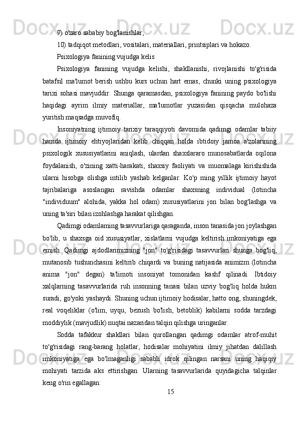 9) o'zaro sababiy bog'lanishlar,
10) tadqiqot metodlari, vositalari, materiallari, printsiplari va hokazo.
Psixologiya fanining vujudga kelis
Psixologiya   fanining   vujudga   kelishi,   shakllanishi,   rivojlanishi   to'g'risida
batafsil   ma'lumot   berish   ushbu   kurs   uchun   hart   emas,   chunki   uning   psixologiya
tarixi   sohasi   mavjuddir.   Shunga   qaramasdan,   psixologiya   fanining   paydo   bo'lishi
haqidagi   ayrim   ilmiy   materiallar,   ma'lumotlar   yuzasidan   qisqacha   mulohaza
yuritish maqsadga muvofiq.
Insoniyatning   ijtimoiy   tarixiy   taraqqiyoti   davomida   qadimgi   odamlar   tabiiy
hamda   ijtimoiy   ehtiyojlaridan   kelib   chiqqan   holda   ibtidoiy   jamoa   a'zolarining
psixologik   xususiyatlarini   aniqlash,   ulardan   shaxslararo   munosabatlarda   oqilona
foydalanish,   o'zining   xatti-harakati,   shaxsiy   faoliyati   va   muomalaga   kirishishida
ularni   hisobga   olishga   intilib   yashab   kelganlar.   Ko'p   ming   yillik   ijtimoiy   hayot
tajribalariga   asoslangan   ravishda   odamlar   shaxsning   individual   (lotincha
"individuum"   alohida,   yakka   hol   odam)   xususiyatlarini   jon   bilan   bog'lashga   va
uning ta'siri bilan izohlashga harakat qilishgan.
Qadimgi odamlaming tasavvurlariga qaraganda, inson tanasida jon joylashgan
bo'lib,   u   shaxsga   oid   xususiyatlar,   xislatlarni   vujudga   keltirish   imkoniyatiga   ega
emish.   Qadimgi   ajdodlarimizning   "jon"   to'g'risidagi   tasavvurlari   shunga   bog'liq,
mutanosib   tushunchasini   keltirib   chiqardi   va   buning   natijasida   animizm   (lotincha
anima   "jon"   degan)   ta'limoti   insoniyat   tomonidan   kashf   qilinadi.   Ibtidoiy
xalqlarning   tasavvurlarida   ruh   insonning   tanasi   bilan   uzviy   bog'liq   holda   hukm
suradi, go'yoki yashaydi. Shuning uchun ijtimoiy hodisalar, hatto ong, shuningdek,
real   voqeliklar   (o'lim,   uyqu,   bexush   bo'lish,   betoblik)   kabilarni   sodda   tarzdagi
moddiylik (mavjudlik) nuqtai nazaridan talqin qilishga uringanlar.
Sodda   tafakkur   shakllari   bilan   qurollangan   qadimgi   odamlar   atrof-muhit
to'g'risidagi   rang-barang   holatlar,   hodisalar   mohiyatini   ilmiy   jihatdan   dalillash
imkoniyatiga   ega   bo'lmaganligi   sababli   idrok   qilingan   narsani   uning   haqiqiy
mohiyati   tarzida   aks   ettirishgan.   Ularning   tasavvurlarida   quyidagicha   talqinlar
keng o'rin egallagan:
15 