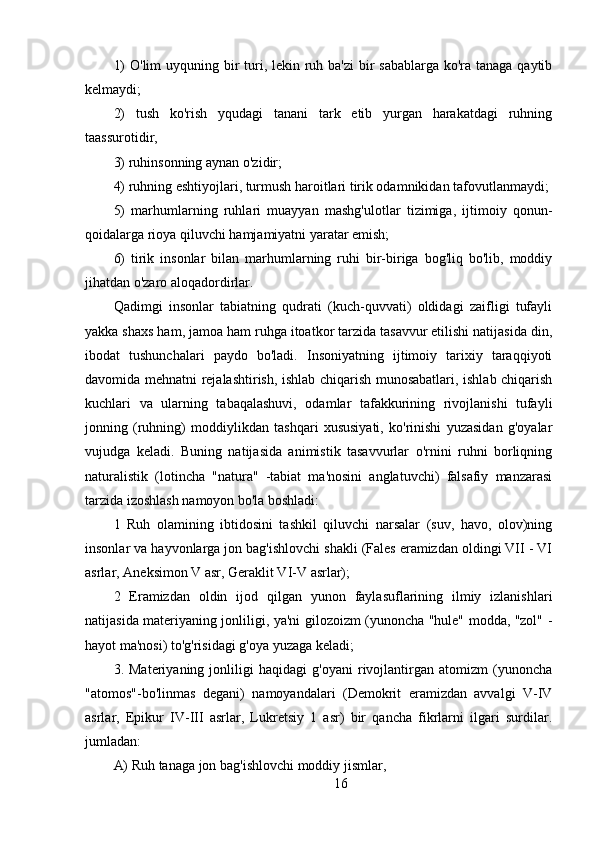 1)  O'lim uyquning bir  turi, lekin ruh ba'zi  bir sabablarga  ko'ra tanaga qaytib
kelmaydi;
2)   tush   ko'rish   yqudagi   tanani   tark   etib   yurgan   harakatdagi   ruhning
taassurotidir,
3) ruhinsonning aynan o'zidir;
4) ruhning eshtiyojlari, turmush haroitlari tirik odamnikidan tafovutlanmaydi;
5)   marhumlarning   ruhlari   muayyan   mashg'ulotlar   tizimiga,   ijtimoiy   qonun-
qoidalarga rioya qiluvchi hamjamiyatni yaratar emish;
6)   tirik   insonlar   bilan   marhumlarning   ruhi   bir-biriga   bog'liq   bo'lib,   moddiy
jihatdan o'zaro aloqadordirlar.
Qadimgi   insonlar   tabiatning   qudrati   (kuch-quvvati)   oldidagi   zaifligi   tufayli
yakka shaxs ham, jamoa ham ruhga itoatkor tarzida tasavvur etilishi natijasida din,
ibodat   tushunchalari   paydo   bo'ladi.   Insoniyatning   ijtimoiy   tarixiy   taraqqiyoti
davomida mehnatni rejalashtirish, ishlab chiqarish munosabatlari, ishlab chiqarish
kuchlari   va   ularning   tabaqalashuvi,   odamlar   tafakkurining   rivojlanishi   tufayli
jonning   (ruhning)   moddiylikdan   tashqari   xususiyati,   ko'rinishi   yuzasidan   g'oyalar
vujudga   keladi.   Buning   natijasida   animistik   tasavvurlar   o'rnini   ruhni   borliqning
naturalistik   (lotincha   "natura"   -tabiat   ma'nosini   anglatuvchi)   falsafiy   manzarasi
tarzida izoshlash namoyon bo'la boshladi:
1   Ruh   olamining   ibtidosini   tashkil   qiluvchi   narsalar   (suv,   havo,   olov)ning
insonlar va hayvonlarga jon bag'ishlovchi shakli (Fales eramizdan oldingi VII - VI
asrlar, Aneksimon V asr, Geraklit VI-V asrlar);
2   Eramizdan   oldin   ijod   qilgan   yunon   faylasuflarining   ilmiy   izlanishlari
natijasida materiyaning jonliligi, ya'ni gilozoizm (yunoncha "hule" modda, "zol" -
hayot ma'nosi) to'g'risidagi g'oya yuzaga keladi;
3.   Materiyaning   jonliligi   haqidagi   g'oyani   rivojlantirgan   atomizm   (yunoncha
"atomos"-bo'linmas   degani)   namoyandalari   (Demokrit   eramizdan   avvalgi   V-IV
asrlar,   Epikur   IV-III   asrlar,   Lukretsiy   1   asr)   bir   qancha   fikrlarni   ilgari   surdilar.
jumladan:
A) Ruh tanaga jon bag'ishlovchi moddiy jismlar,
16 