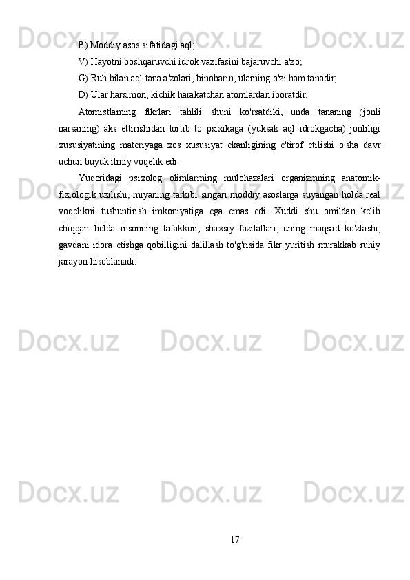 B) Moddiy asos sifatidagi aql;
V) Hayotni boshqaruvchi idrok vazifasini bajaruvchi a'zo;
G) Ruh bilan aql tana a'zolari, binobarin, ularning o'zi ham tanadir;
D) Ular harsimon, kichik harakatchan atomlardan iboratdir.
Atomistlaming   fikrlari   tahlili   shuni   ko'rsatdiki,   unda   tananing   (jonli
narsaning)   aks   ettirishidan   tortib   to   psixikaga   (yuksak   aql   idrokgacha)   jonliligi
xususiyatining   materiyaga   xos   xususiyat   ekanligining   e'tirof   etilishi   o'sha   davr
uchun buyuk ilmiy voqelik edi.
Yuqoridagi   psixolog   olimlarming   mulohazalari   organizmning   anatomik-
fiziologik uzilishi, miyaning tarkibi singari moddiy asoslarga suyangan holda real
voqelikni   tushuntirish   imkoniyatiga   ega   emas   edi.   Xuddi   shu   omildan   kelib
chiqqan   holda   insonning   tafakkuri,   shaxsiy   fazilatlari,   uning   maqsad   ko'zlashi,
gavdani   idora   etishga   qobilligini   dalillash   to'g'risida   fikr   yuritish   murakkab   ruhiy
jarayon hisoblanadi.
17 