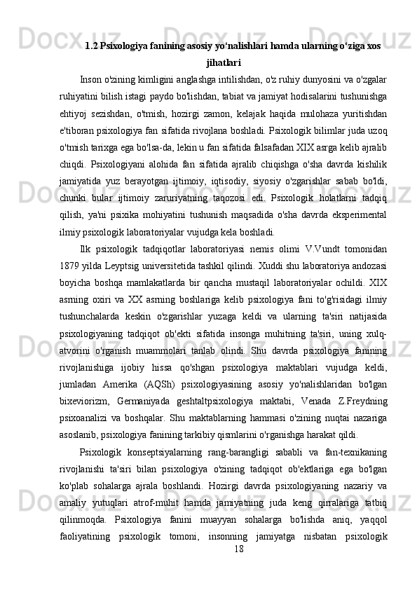 1.2 Psixologiya fanining asosiy yo‘nalishlari hamda ularning o‘ziga xos
jihatlari
Inson o'zining kimligini anglashga intilishdan, o'z ruhiy dunyosini va o'zgalar
ruhiyatini bilish istagi paydo bo'lishdan, tabiat va jamiyat hodisalarini tushunishga
ehtiyoj   sezishdan,   o'tmish,   hozirgi   zamon,   kelajak   haqida   mulohaza   yuritishdan
e'tiboran psixologiya fan sifatida rivojlana boshladi. Psixologik bilimlar juda uzoq
o'tmish tarixga ega bo'lsa-da, lekin u fan sifatida falsafadan XIX asrga kelib ajralib
chiqdi.   Psixologiyani   alohida   fan   sifatida   ajralib   chiqishga   o'sha   davrda   kishilik
jamiyatida   yuz   berayotgan   ijtimoiy,   iqtisodiy,   siyosiy   o'zgarishlar   sabab   bo'ldi,
chunki   bular   ijtimoiy   zaruriyatning   taqozosi   edi.   Psixologik   holatlarni   tadqiq
qilish,   ya'ni   psixika   mohiyatini   tushunish   maqsadida   o'sha   davrda   eksperimental
ilmiy psixologik laboratoriyalar vujudga kela boshladi.
Ilk   psixologik   tadqiqotlar   laboratoriyasi   nemis   olimi   V.Vundt   tomonidan
1879 yilda Leyptsig universitetida tashkil qilindi. Xuddi shu laboratoriya andozasi
boyicha   boshqa   mamlakatlarda   bir   qancha   mustaqil   laboratoriyalar   ochildi.   XIX
asrning   oxiri   va   XX   asrning   boshlariga   kelib   psixologiya   fani   to'g'risidagi   ilmiy
tushunchalarda   keskin   o'zgarishlar   yuzaga   keldi   va   ularning   ta'siri   natijasida
psixologiyaning   tadqiqot   ob'ekti   sifatida   insonga   muhitning   ta'siri,   uning   xulq-
atvorini   o'rganish   muammolari   tanlab   olindi.   Shu   davrda   psixologiya   fanining
rivojlanishiga   ijobiy   hissa   qo'shgan   psixologiya   maktablari   vujudga   keldi,
jumladan   Amerika   (AQSh)   psixologiyasining   asosiy   yo'nalishlaridan   bo'lgan
bixeviorizm,   Germaniyada   geshtaltpsixologiya   maktabi,   Venada   Z.Freydning
psixoanalizi   va   boshqalar.   Shu   maktablarning   hammasi   o'zining   nuqtai   nazariga
asoslanib, psixologiya fanining tarkibiy qismlarini o'rganishga harakat qildi.
Psixologik   konseptsiyalarning   rang-barangligi   sababli   va   fan-texnikaning
rivojlanishi   ta'siri   bilan   psixologiya   o'zining   tadqiqot   ob'ektlariga   ega   bo'lgan
ko'plab   sohalarga   ajrala   boshlandi.   Hozirgi   davrda   psixologiyaning   nazariy   va
amaliy   yutuqlari   atrof-muhit   hamda   jamiyatning   juda   keng   qirralariga   tatbiq
qilinmoqda.   Psixologiya   fanini   muayyan   sohalarga   bo'lishda   aniq,   yaqqol
faoliyatining   psixologik   tomoni,   insonning   jamiyatga   nisbatan   psixologik
18 
