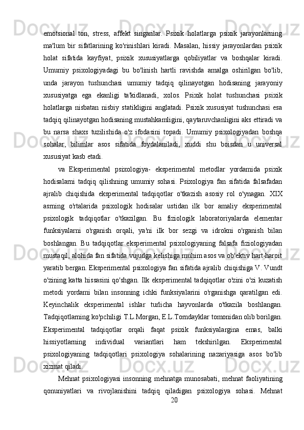 emotsional   ton,   stress,   affekt   singarilar.   Psixik   holatlarga   psixik   jarayonlarning
ma'lum   bir   sifatlarining   ko'rinishlari   kiradi.   Masalan,   hissiy   jarayonlardan   psixik
holat   sifatida   kayfiyat,   psixik   xususiyatlarga   qobiliyatlar   va   boshqalar   kiradi.
Umumiy   psixologiyadagi   bu   bo'linish   hartli   ravishda   amalga   oshirilgan   bo'lib,
unda   jarayon   tushunchasi   umumiy   tadqiq   qilinayotgan   hodisaning   jarayoniy
xususiyatga   ega   ekanligi   ta'kidlanadi,   xolos.   Psixik   holat   tushunchasi   psixik
holatlarga   nisbatan   nisbiy   statikligini   anglatadi.   Psixik   xususiyat   tushunchasi   esa
tadqiq qilinayotgan hodisaning mustahkamligini, qaytaruvchanligini aks ettiradi va
bu   narsa   shaxs   tuzilishida   o'z   ifodasini   topadi.   Umumiy   psixologiyadan   boshqa
sohalar,   bilimlar   asos   sifatida   foydalaniladi,   xuddi   shu   boisdan   u   universal
xususiyat kasb etadi.
va   Eksperimental   psixologiya-   eksperimental   metodlar   yordamida   psixik
hodisalarni   tadqiq   qilishning   umumiy   sohasi.   Psixologiya   fan   sifatida   falsafadan
ajralib   chiqishida   eksperimental   tadqiqotlar   o'tkazish   asosiy   rol   o'ynagan.   XIX
asrning   o'rtalarida   psixologik   hodisalar   ustidan   ilk   bor   amaliy   eksperimental
psixologik   tadqiqotlar   o'tkazilgan.   Bu   fiziologik   laboratoriyalarda   elementar
funksiyalarni   o'rganish   orqali,   ya'ni   ilk   bor   sezgi   va   idrokni   o'rganish   bilan
boshlangan.   Bu   tadqiqotlar   eksperimental   psixologiyaning   falsafa   fiziologiyadan
mustaqil, alohida fan sifatida vujudga kelishiga muhim asos va ob'ektiv hart-haroit
yaratib bergan. Eksperimental psixologiya fan sifatida ajralib chiqishiga V. Vundt
o'zining katta hissasini  qo'shgan. Ilk eksperimental  tadqiqotlar  o'zini  o'zi  kuzatish
metodi   yordami   bilan   insonning   ichki   funksiyalarini   o'rganishga   qaratilgan   edi.
Keyinchalik   eksperimental   ishlar   turlicha   hayvonlarda   o'tkazila   boshlangan.
Tadqiqotlarning ko'pchiligi T.L.Morgan, E.L.Torndayklar tomonidan olib borilgan.
Eksperimental   tadqiqotlar   orqali   faqat   psixik   funksiyalargina   emas,   balki
hissiyotlarning   individual   variantlari   ham   tekshirilgan.   Eksperimental
psixologiyaning   tadqiqotlari   psixologiya   sohalarining   nazariyasiga   asos   bo'lib
xizmat qiladi.
Mehnat   psixologiyasi   insonning   mehnatga   munosabati,   mehnat   faoliyatining
qonuniyatlari   va   rivojlanishini   tadqiq   qiladigan   psixologiya   sohasi.   Mehnat
20 