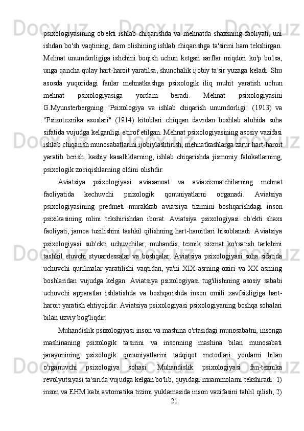 psixologiyasining   ob'ekti   ishlab   chiqarishda   va   mehnatda   shaxsning   faoliyati,   uni
ishdan bo'sh vaqtining, dam olishining ishlab chiqarishga ta'sirini ham tekshirgan.
Mehnat   unumdorligiga   ishchini   boqish   uchun   ketgan   sarflar   miqdori   ko'p   bo'lsa,
unga qancha qulay hart-haroit yaratilsa, shunchalik ijobiy ta'sir yuzaga keladi. Shu
asosda   yuqoridagi   fanlar   mehnatkashga   psixologik   iliq   muhit   yaratish   uchun
mehnat   psixologiyasiga   yordam   beradi.   Mehnat   psixologiyasini
G.Myunsterbergning   "Psixologiya   va   ishlab   chiqarish   unumdorligi"   (1913)   va
"Psixotexnika   asoslari"   (1914)   kitoblari   chiqqan   davrdan   boshlab   alohida   soha
sifatida vujudga kelganligi e'tirof etilgan. Mehnat psixologiyasining asosiy vazifasi
ishlab chiqarish munosabatlarini ijobiylashtirish, mehnatkashlarga zarur hart-haroit
yaratib   berish,   kasbiy   kasalliklarning,   ishlab   chiqarishda   jismoniy   falokatlarning,
psixologik zo'riqishlarning oldini olishdir.
Aviatsiya   psixologiyasi   aviasanoat   va   aviaxizmatchilarning   mehnat
faoliyatida   kechuvchi   psixologik   qonuniyatlarni   o'rganadi.   Aviatsiya
psixologiyasining   predmeti   murakkab   aviatsiya   tizimini   boshqarishdagi   inson
psixikasining   rolini   tekshirishdan   iborat.   Aviatsiya   psixologiyasi   ob'ekti   shaxs
faoliyati, jamoa  tuzilishini  tashkil  qilishning hart-haroitlari  hisoblanadi. Aviatsiya
psixologiyasi   sub'ekti   uchuvchilar,   muhandis,   texnik   xizmat   ko'rsatish   tarkibini
tashkil   etuvchi   styuardessalar   va   boshqalar.   Aviatsiya   psixologiyasi   soha   sifatida
uchuvchi   qurilmalar   yaratilishi   vaqtidan,   ya'ni   XIX   asrning   oxiri   va   XX   asrning
boshlaridan   vujudga   kelgan.   Aviatsiya   psixologiyasi   tug'ilishining   asosiy   sababi
uchuvchi   apparatlar   ishlatishda   va   boshqarishda   inson   omili   xavfsizligiga   hart-
haroit yaratish ehtiyojidir. Aviatsiya psixologiyasi psixologiyaning boshqa sohalari
bilan uzviy bog'liqdir.
Muhandislik psixologiyasi inson va mashina o'rtasidagi munosabatni, insonga
mashinaning   psixologik   ta'sirini   va   insonning   mashina   bilan   munosabati
jarayonining   psixologik   qonuniyatlarini   tadqiqot   metodlari   yordami   bilan
o'rganuvchi   psixologiya   sohasi.   Muhandislik   psixologiyasi   fan-texnika
revolyutsiyasi ta'sirida vujudga kelgan bo'lib, quyidagi muammolarni tekshiradi: 1)
inson va EHM kabi avtomatika tizimi yuklamasida inson vazifasini tahlil qilish; 2)
21 