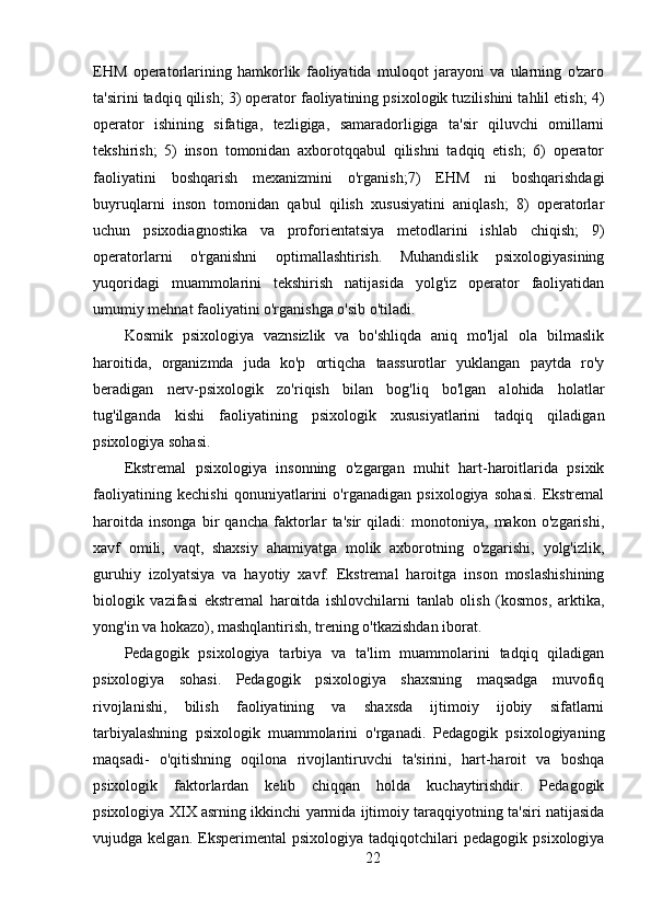 EHM   operatorlarining   hamkorlik   faoliyatida   muloqot   jarayoni   va   ularning   o'zaro
ta'sirini tadqiq qilish; 3) operator faoliyatining psixologik tuzilishini tahlil etish; 4)
operator   ishining   sifatiga,   tezligiga,   samaradorligiga   ta'sir   qiluvchi   omillarni
tekshirish;   5)   inson   tomonidan   axborotqqabul   qilishni   tadqiq   etish;   6)   operator
faoliyatini   boshqarish   mexanizmini   o'rganish;7)   EHM   ni   boshqarishdagi
buyruqlarni   inson   tomonidan   qabul   qilish   xususiyatini   aniqlash;   8)   operatorlar
uchun   psixodiagnostika   va   proforientatsiya   metodlarini   ishlab   chiqish;   9)
operatorlarni   o'rganishni   optimallashtirish.   Muhandislik   psixologiyasining
yuqoridagi   muammolarini   tekshirish   natijasida   yolg'iz   operator   faoliyatidan
umumiy mehnat faoliyatini o'rganishga o'sib o'tiladi.
Kosmik   psixologiya   vaznsizlik   va   bo'shliqda   aniq   mo'ljal   ola   bilmaslik
haroitida,   organizmda   juda   ko'p   ortiqcha   taassurotlar   yuklangan   paytda   ro'y
beradigan   nerv-psixologik   zo'riqish   bilan   bog'liq   bo'lgan   alohida   holatlar
tug'ilganda   kishi   faoliyatining   psixologik   xususiyatlarini   tadqiq   qiladigan
psixologiya sohasi.
Ekstremal   psixologiya   insonning   o'zgargan   muhit   hart-haroitlarida   psixik
faoliyatining   kechishi   qonuniyatlarini   o'rganadigan   psixologiya   sohasi.   Ekstremal
haroitda   insonga   bir   qancha   faktorlar   ta'sir   qiladi:   monotoniya,   makon   o'zgarishi,
xavf   omili,   vaqt,   shaxsiy   ahamiyatga   molik   axborotning   o'zgarishi,   yolg'izlik,
guruhiy   izolyatsiya   va   hayotiy   xavf.   Ekstremal   haroitga   inson   moslashishining
biologik   vazifasi   ekstremal   haroitda   ishlovchilarni   tanlab   olish   (kosmos,   arktika,
yong'in va hokazo), mashqlantirish, trening o'tkazishdan iborat.
Pedagogik   psixologiya   tarbiya   va   ta'lim   muammolarini   tadqiq   qiladigan
psixologiya   sohasi.   Pedagogik   psixologiya   shaxsning   maqsadga   muvofiq
rivojlanishi,   bilish   faoliyatining   va   shaxsda   ijtimoiy   ijobiy   sifatlarni
tarbiyalashning   psixologik   muammolarini   o'rganadi.   Pedagogik   psixologiyaning
maqsadi-   o'qitishning   oqilona   rivojlantiruvchi   ta'sirini,   hart-haroit   va   boshqa
psixologik   faktorlardan   kelib   chiqqan   holda   kuchaytirishdir.   Pedagogik
psixologiya XIX asrning ikkinchi yarmida ijtimoiy taraqqiyotning ta'siri natijasida
vujudga  kelgan.   Eksperimental   psixologiya   tadqiqotchilari   pedagogik   psixologiya
22 