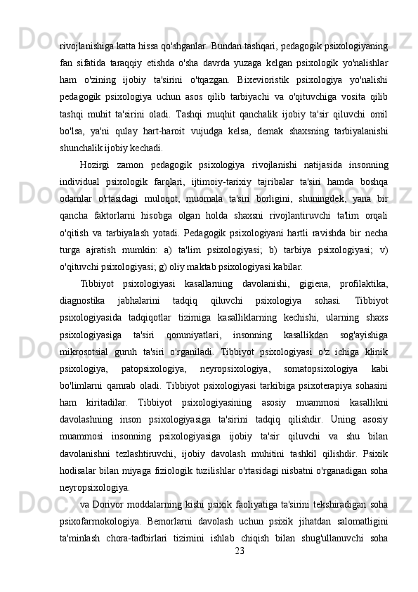 rivojlanishiga katta hissa qo'shganlar. Bundan tashqari, pedagogik psixologiyaning
fan   sifatida   taraqqiy   etishda   o'sha   davrda   yuzaga   kelgan   psixologik   yo'nalishlar
ham   o'zining   ijobiy   ta'sirini   o'tqazgan.   Bixevioristik   psixologiya   yo'nalishi
pedagogik   psixologiya   uchun   asos   qilib   tarbiyachi   va   o'qituvchiga   vosita   qilib
tashqi   muhit   ta'sirini   oladi.   Tashqi   muqhit   qanchalik   ijobiy   ta'sir   qiluvchi   omil
bo'lsa,   ya'ni   qulay   hart-haroit   vujudga   kelsa,   demak   shaxsning   tarbiyalanishi
shunchalik ijobiy kechadi.
Hozirgi   zamon   pedagogik   psixologiya   rivojlanishi   natijasida   insonning
individual   psixologik   farqlari,   ijtimoiy-tarixiy   tajribalar   ta'siri   hamda   boshqa
odamlar   o'rtasidagi   muloqot,   muomala   ta'siri   borligini,   shuningdek,   yana   bir
qancha   faktorlarni   hisobga   olgan   holda   shaxsni   rivojlantiruvchi   ta'lim   orqali
o'qitish   va   tarbiyalash   yotadi.   Pedagogik   psixologiyani   hartli   ravishda   bir   necha
turga   ajratish   mumkin:   a)   ta'lim   psixologiyasi;   b)   tarbiya   psixologiyasi;   v)
o'qituvchi psixologiyasi; g) oliy maktab psixologiyasi kabilar.
Tibbiyot   psixologiyasi   kasallarning   davolanishi,   gigiena,   profilaktika,
diagnostika   jabhalarini   tadqiq   qiluvchi   psixologiya   sohasi.   Tibbiyot
psixologiyasida   tadqiqotlar   tizimiga   kasalliklarning   kechishi,   ularning   shaxs
psixologiyasiga   ta'siri   qonuniyatlari,   insonning   kasallikdan   sog'ayishiga
mikrosotsial   guruh   ta'siri   o'rganiladi.   Tibbiyot   psixologiyasi   o'z   ichiga   klinik
psixologiya,   patopsixologiya,   neyropsixologiya,   somatopsixologiya   kabi
bo'limlarni   qamrab   oladi.   Tibbiyot   psixologiyasi   tarkibiga   psixoterapiya   sohasini
ham   kiritadilar.   Tibbiyot   psixologiyasining   asosiy   muammosi   kasallikni
davolashning   inson   psixologiyasiga   ta'sirini   tadqiq   qilishdir.   Uning   asosiy
muammosi   insonning   psixologiyasiga   ijobiy   ta'sir   qiluvchi   va   shu   bilan
davolanishni   tezlashtiruvchi,   ijobiy   davolash   muhitini   tashkil   qilishdir.   Psixik
hodisalar bilan miyaga fiziologik tuzilishlar o'rtasidagi nisbatni o'rganadigan soha
neyropsixologiya.
va  Dorivor  moddalarning  kishi  psixik  faoliyatiga  ta'sirini  tekshiradigan   soha
psixofarmokologiya.   Bemorlarni   davolash   uchun   psixik   jihatdan   salomatligini
ta'minlash   chora-tadbirlari   tizimini   ishlab   chiqish   bilan   shug'ullanuvchi   soha
23 