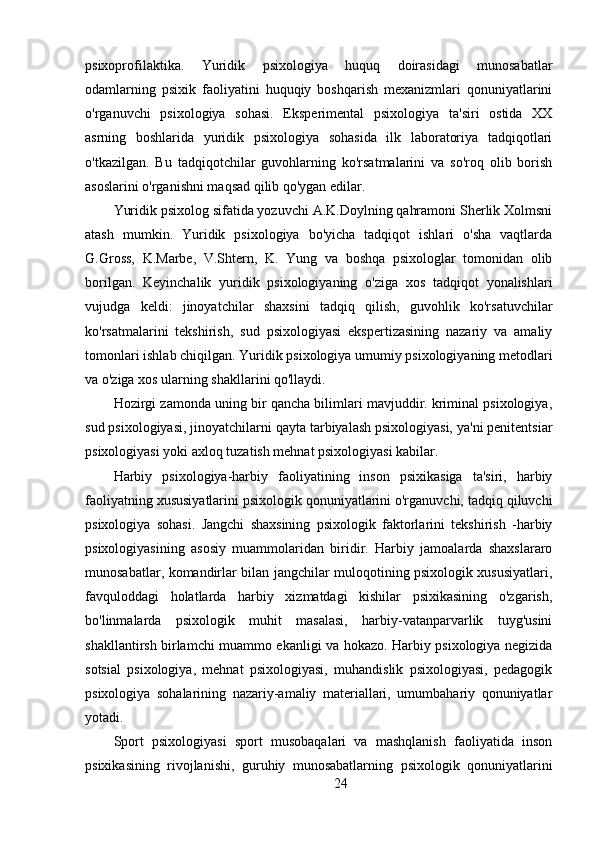psixoprofilaktika.   Yuridik   psixologiya   huquq   doirasidagi   munosabatlar
odamlarning   psixik   faoliyatini   huquqiy   boshqarish   mexanizmlari   qonuniyatlarini
o'rganuvchi   psixologiya   sohasi.   Eksperimental   psixologiya   ta'siri   ostida   XX
asrning   boshlarida   yuridik   psixologiya   sohasida   ilk   laboratoriya   tadqiqotlari
o'tkazilgan.   Bu   tadqiqotchilar   guvohlarning   ko'rsatmalarini   va   so'roq   olib   borish
asoslarini o'rganishni maqsad qilib qo'ygan edilar.
Yuridik psixolog sifatida yozuvchi A.K.Doylning qahramoni Sherlik Xolmsni
atash   mumkin.   Yuridik   psixologiya   bo'yicha   tadqiqot   ishlari   o'sha   vaqtlarda
G.Gross,   K.Marbe,   V.Shtern,   K.   Yung   va   boshqa   psixologlar   tomonidan   olib
borilgan.   Keyinchalik   yuridik   psixologiyaning   o'ziga   xos   tadqiqot   yonalishlari
vujudga   keldi:   jinoyatchilar   shaxsini   tadqiq   qilish,   guvohlik   ko'rsatuvchilar
ko'rsatmalarini   tekshirish,   sud   psixologiyasi   ekspertizasining   nazariy   va   amaliy
tomonlari ishlab chiqilgan. Yuridik psixologiya umumiy psixologiyaning metodlari
va o'ziga xos ularning shakllarini qo'llaydi.
Hozirgi zamonda uning bir qancha bilimlari mavjuddir. kriminal psixologiya,
sud psixologiyasi, jinoyatchilarni qayta tarbiyalash psixologiyasi, ya'ni penitentsiar
psixologiyasi yoki axloq tuzatish mehnat psixologiyasi kabilar.
Harbiy   psixologiya-harbiy   faoliyatining   inson   psixikasiga   ta'siri,   harbiy
faoliyatning xususiyatlarini psixologik qonuniyatlarini o'rganuvchi, tadqiq qiluvchi
psixologiya   sohasi.   Jangchi   shaxsining   psixologik   faktorlarini   tekshirish   -harbiy
psixologiyasining   asosiy   muammolaridan   biridir.   Harbiy   jamoalarda   shaxslararo
munosabatlar, komandirlar bilan jangchilar muloqotining psixologik xususiyatlari,
favquloddagi   holatlarda   harbiy   xizmatdagi   kishilar   psixikasining   o'zgarish,
bo'linmalarda   psixologik   muhit   masalasi,   harbiy-vatanparvarlik   tuyg'usini
shakllantirsh birlamchi muammo ekanligi va hokazo. Harbiy psixologiya negizida
sotsial   psixologiya,   mehnat   psixologiyasi,   muhandislik   psixologiyasi,   pedagogik
psixologiya   sohalarining   nazariy-amaliy   materiallari,   umumbahariy   qonuniyatlar
yotadi.
Sport   psixologiyasi   sport   musobaqalari   va   mashqlanish   faoliyatida   inson
psixikasining   rivojlanishi,   guruhiy   munosabatlarning   psixologik   qonuniyatlarini
24 
