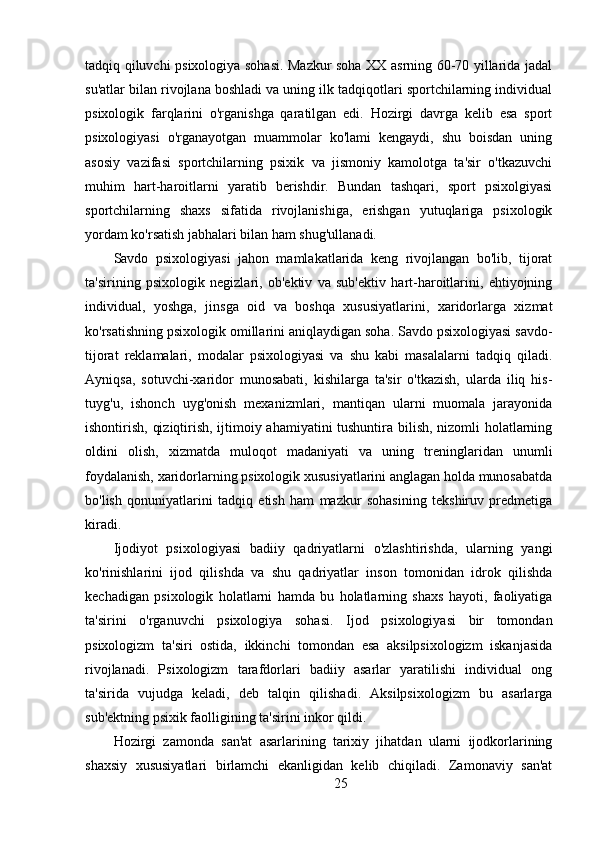 tadqiq qiluvchi psixologiya sohasi. Mazkur soha XX asrning 60-70 yillarida jadal
su'atlar bilan rivojlana boshladi va uning ilk tadqiqotlari sportchilarning individual
psixologik   farqlarini   o'rganishga   qaratilgan   edi.   Hozirgi   davrga   kelib   esa   sport
psixologiyasi   o'rganayotgan   muammolar   ko'lami   kengaydi,   shu   boisdan   uning
asosiy   vazifasi   sportchilarning   psixik   va   jismoniy   kamolotga   ta'sir   o'tkazuvchi
muhim   hart-haroitlarni   yaratib   berishdir.   Bundan   tashqari,   sport   psixolgiyasi
sportchilarning   shaxs   sifatida   rivojlanishiga,   erishgan   yutuqlariga   psixologik
yordam ko'rsatish jabhalari bilan ham shug'ullanadi.
Savdo   psixologiyasi   jahon   mamlakatlarida   keng   rivojlangan   bo'lib,   tijorat
ta'sirining   psixologik   negizlari,   ob'ektiv   va   sub'ektiv   hart-haroitlarini,   ehtiyojning
individual,   yoshga,   jinsga   oid   va   boshqa   xususiyatlarini,   xaridorlarga   xizmat
ko'rsatishning psixologik omillarini aniqlaydigan soha. Savdo psixologiyasi savdo-
tijorat   reklamalari,   modalar   psixologiyasi   va   shu   kabi   masalalarni   tadqiq   qiladi.
Ayniqsa,   sotuvchi-xaridor   munosabati,   kishilarga   ta'sir   o'tkazish,   ularda   iliq   his-
tuyg'u,   ishonch   uyg'onish   mexanizmlari,   mantiqan   ularni   muomala   jarayonida
ishontirish, qiziqtirish, ijtimoiy ahamiyatini tushuntira bilish, nizomli holatlarning
oldini   olish,   xizmatda   muloqot   madaniyati   va   uning   treninglaridan   unumli
foydalanish, xaridorlarning psixologik xususiyatlarini anglagan holda munosabatda
bo'lish   qonuniyatlarini   tadqiq   etish   ham   mazkur   sohasining   tekshiruv   predmetiga
kiradi.
Ijodiyot   psixologiyasi   badiiy   qadriyatlarni   o'zlashtirishda,   ularning   yangi
ko'rinishlarini   ijod   qilishda   va   shu   qadriyatlar   inson   tomonidan   idrok   qilishda
kechadigan   psixologik   holatlarni   hamda   bu   holatlarning   shaxs   hayoti,   faoliyatiga
ta'sirini   o'rganuvchi   psixologiya   sohasi.   Ijod   psixologiyasi   bir   tomondan
psixologizm   ta'siri   ostida,   ikkinchi   tomondan   esa   aksilpsixologizm   iskanjasida
rivojlanadi.   Psixologizm   tarafdorlari   badiiy   asarlar   yaratilishi   individual   ong
ta'sirida   vujudga   keladi,   deb   talqin   qilishadi.   Aksilpsixologizm   bu   asarlarga
sub'ektning psixik faolligining ta'sirini inkor qildi.
Hozirgi   zamonda   san'at   asarlarining   tarixiy   jihatdan   ularni   ijodkorlarining
shaxsiy   xususiyatlari   birlamchi   ekanligidan   kelib   chiqiladi.   Zamonaviy   san'at
25 