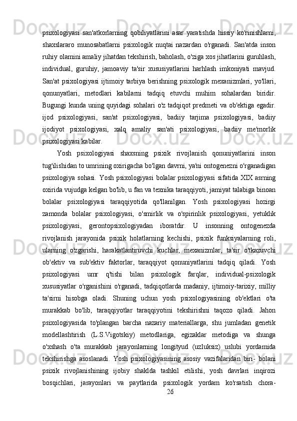 psixologiyasi   san'atkorlarning   qobiliyatlarini   asar   yaratishda   hissiy   ko'rinishlarni,
shaxslararo   munosabatlarni   psixologik   nuqtai   nazardan   o'rganadi.   San'atda   inson
ruhiy olamini amaliy jihatdan tekshirish, baholash, o'ziga xos jihatlarini guruhlash,
individual,   guruhiy,   jamoaviy   ta'sir   xususiyatlarini   harhlash   imkoniyati   mavjud.
San'at   psixologiyasi   ijtimoiy  tarbiya berishning  psixologik  mexanizmlari,  yo'llari,
qonunyatlari,   metodlari   kabilarni   tadqiq   etuvchi   muhim   sohalardan   biridir.
Bugungi kunda uning quyidagi sohalari o'z tadqiqot predmeti va ob'ektiga egadir.
ijod   psixologiyasi,   san'at   psixologiyasi,   badiiy   tarjima   psixologiyasi,   badiiy
ijodiyot   psixologiyasi,   xalq   amaliy   san'ati   psixologiyasi,   badiiy   me'morlik
psixologiyasi kabilar.
Yosh   psixologiyasi   shaxsning   psixik   rivojlanish   qonuniyatlarini   inson
tug'ilishidan to umrining oxirigacha bo'lgan davrni, ya'ni ontogenezni o'rganadigan
psixologiya sohasi. Yosh psixologiyasi  bolalar  psixologiyasi  sifatida XIX asrning
oxirida vujudga kelgan bo'lib, u fan va texnika taraqqiyoti, jamiyat talabiga binoan
bolalar   psixologiyasi   taraqqiyotida   qo'llanilgan.   Yosh   psixologiyasi   hozirgi
zamonda   bolalar   psixologiyasi,   o'smirlik   va   o'spirinlik   psixologiyasi,   yetuklik
psixologiyasi,   gerontopsixologiyadan   iboratdir.   U   insonning   ontogenezda
rivojlanish   jarayonida   psixik   holatlarning   kechishi,   psixik   funksiyalarning   roli,
ularning   o'zgarishi,   harakatlantiruvchi   kuchlar,   mexanizmlar,   ta'sir   o'tkazuvchi
ob'ektiv   va   sub'ektiv   faktorlar,   taraqqiyot   qonuniyatlarini   tadqiq   qiladi.   Yosh
psixologiyasi   umr   q'tishi   bilan   psixologik   farqlar,   individual-psixologik
xususiyatlar   o'rganishini   o'rganadi,   tadqiqotlarda   madaniy,   ijtimoiy-tarixiy,   milliy
ta'sirni   hisobga   oladi.   Shuning   uchun   yosh   psixologiyasining   ob'ektlari   o'ta
murakkab   bo'lib,   taraqqiyotlar   taraqqiyotini   tekshirishni   taqozo   qiladi.   Jahon
psixologiyasida   to'plangan   barcha   nazariy   materiallarga,   shu   jumladan   genetik
modellashtirish   (L.S.Vigotskiy)   metodlariga,   egizaklar   metodiga   va   shunga
o'xshash   o'ta   murakkab   jarayonlarning   longityud   (uzluksiz)   uslubi   yordamida
tekshirishga   asoslanadi.   Yosh   psixologiyasining   asosiy   vazifalaridan   biri-   bolani
psixik   rivojlanishining   ijobiy   shaklda   tashkil   etilishi,   yosh   davrlari   inqirozi
bosqichlari,   jarayonlari   va   paytlarida   psixologik   yordam   ko'rsatish   chora-
26 