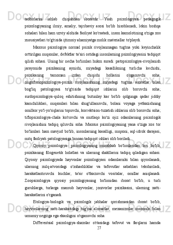 tadbirlarini   ishlab   chiqishdan   iboratdir.   Yosh   psixologiyasi   pedagogik
psixologiyaning   ilmiy,   amaliy,   tajribaviy   asosi   bo'lib   hisoblanadi,   lekin   boshqa
sohalari bilan ham uzviy alohida faoliyat ko'rsatadi, inson kamolotining o'ziga xos
xususiyatlari to'g'risida ijtimoiy ahamiyatga molik materiallar to'playdi.
Maxsus   psixologiya   normal   psixik   rivojlanmagan   tug'ma   yoki   keyinchalik
orttirilgan nuqsonlar, defektlar ta'siri ostidagi insonlarning psixologiyasini tadqiqot
qilish sohasi. Uning bir necha bo'limlari hukm suradi: patopsixologiya-rivojlanish
jarayonida   psixikaning   aynishi,   miyadagi   kasallikning   turlicha   kechishi,
psixikaning   tamoman   izdan   chiqishi   hollarini   o'rganuvchi   soha;
oligofrenopsixologiya-psixik   rivojlanishning   miyadagi   tug'ma   asoratlar   bilan
bog'liq   patologiyasi   to'g'risida   tadqiqot   ishlarini   olib   boruvchi   soha;
surdopsixologiya-quloq   eshitishning   butunlay   kar   bo'lib   qolgunga   qadar   jiddiy
kamchiliklari,   nuqsonlari   bilan   shug'ullanuvchi,   bolani   voyaga   yetkazishning
omilkor yo'l-yo'riqlarini topuvchi, korrektsion-tuzatish ishlarini olib boruvchi soha;
tiflopsixologiya-chala   ko'ruvchi   va   mutlaqo   ko'zi   ojiz   odamlarning   psixologik
rivojlanishini   tadqiq   qiluvchi   soha.   Maxsus   psixologiyaning   yana   o'ziga   xos   tor
bo'limlari   ham   mavjud   bo'lib,   insonlarning   kasalligi,   nuqsoni,   aql-idrok   darajasi,
nutq faoliyati patologiyasiga binoan tadqiqot ishlari olib boriladi.
Qiyosiy   psixologiya-   psixologiyaning   murakkab   bo'limlaridan   biri   bo'lib,
psixikaning   filogenetik   holatlari   va   ularning   shakllarini   tadqiq   qiladigan   sohasi.
Qiyosiy   psixologiyada   hayvonlar   psixologiyasi   odamlarniki   bilan   qiyoslanadi,
ularning   xulq-atvoridagi   o'xshashliklar   va   tafovutlar   sabablari   tekshiriladi,
harakatlantiruvchi   kuchlar,   ta'sir   o'tkazuvchi   vositalar,   omillar   aniqlanadi.
Zoopsixologiya   qiyosiy   psixologiyaning   bo'limidan   iborat   bo'lib,   u   turli
guruhlarga,   turlarga   mansub   hayvonlar,   jonivorlar   psixikasini,   ularning   xatti-
harakatlarini o'rganadi.
Etologiya-biologik   va   psixologik   jabhalar   qorishmasidan   iborat   bo'lib,
hayvonlarning   xatti-harakatidagi   tug'ma   alomatlar,   mexanizmlar   insonniki   bilan
umumiy negizga ega ekanligini o'rganuvchi soha.
Differentsial   psixologiya-shaxslar   o'rtasidagi   tafovut   va   farqlarni   hamda
27 