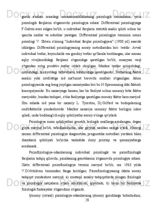 guruh   a'zolari   orasidagi   nomutanosibliklarning   psixologik   tomonlarini,   ya'ni
psixologik   farqlarini   o'rganuvchi   psixologiya   sohasi.   Differentsial   psixologiyaga
F.Galton asos solgan bo'lib, u individual  farqlarni  statistik  analiz qilish uchun bir
qancha   usullar   va   asboblar   yaratgan.   Differentsial   psixologiya   terminini   nemis
psixologi   V.   Shtern   o'zining   "Individual   farqlar   psixologiyasi"   (1900   yil)   asarida
ishlatgan.   Differentsial   psixologiyaning   asosiy   metodlaridan   biri-   testdir.   Avval
individual testlar, keyinchalik esa guruhiy testlar qo'llanila boshlangan, ular asosan
aqliy   rivojlanishdagi   farqlarni   o'rganishga   qaratilgan   bo'lib,   muayyan   vaqt
o'tgandan   so'ng   proektiv   testlar   ishlab   chiqilgan.   Mazkur   testlar   qiziqishdagi,
intilishdagi, hissiyotdagi  tafovutlarni tekshirishga qaratilgandir. Testlarning faktor
analizi   yoki   intellektga   oid   ma'lumot   beruvchi   omillari   o'rganilgan.   Jahon
psixologiyasida eng keng yoyilgan nazariyadan biri bu N.Spirmenning ikki faktorli
konsepsiyasidir. Bu nazariyaga binoan, har bir faoliyat uchun umumiy bitta faktor
mavjuddir, bundan tashqari, o'sha faoliyatga qaratilgan xususiy faktor ham mavjud.
Shu   sohada   oid   yana   bir   nazariy   L.   Tyorston,   Dj.Gilford   va   boshqalarning
multifaktorlik   yondashuvidir.   Mazkur   nazariya   umumiy   faktor   borligini   inkor
qiladi, unda boshlang'ich aqliy qobiliyatlar asosiy o'ringa qo'yiladi.
Psixologiya inson qobiliyatlari genetik, biologik omillarga asoslangan, degan
g'oya   mavjud   bo'lib,   ta'kidlanishicha,   ular   go'yoki   nasldan   naslga   o'tadi.   Hozirgi
zamon  differentsial  psixologiya   diagnostika,  prognostika   metodlari  yordami   bilan
shaxslarni   qobiliyati   bo'yicha   tanlashda   ilmiy   printsip   va   qonuniyatlarga
asoslanadi..
Psixofiziologiya-odamlarning   individual   psixologik   va   psixofiziologik
farqlarini tadqiq qiluvchi, psixikaning genetikasini o'rganuvchi psixologiya sohasi.
Xatto   differentsial   psixofiziologiya   termini   mavjud   bo'lib,   uni   1963   yilda
V.D.Nebilitsin   tomonidan   fanga   kiritilgan.   Psixofiziologiyaning   ikkita   asosiy
tadqiqot   yondashuvi   mavjud:   a)   mustaqil   amaliy   tadqiqotlarda   olingan   fiziologik
va   psixologik   natijalarni   o'zaro   solishtirish,   qiyoslash;   b)   biron   bir   faoliyatda
fiziologik funksiyalar o'zgarishini o'rganish.
Ijtimoiy   (sotsial)   psixologiya-odamlarning   ijtimoiy   guruhlarga   birlashishini,
28 