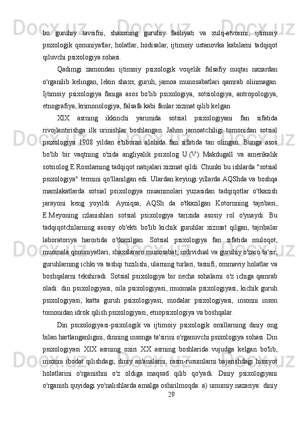bu   guruhiy   tavsifni,   shaxsning   guruhiy   faoliyati   va   xulq-atvorini,   ijtimoiy
psixologik   qonuniyatlar,   holatlar,   hodisalar,   ijtimoiy   ustanovka   kabilarni   tadqiqot
qiluvchi psixologiya sohasi.
Qadimgi   zamondan   ijtimoiy   psixologik   voqelik   falsafiy   nuqtai   nazardan
o'rganilib   kelingan,   lekin   shaxs,   guruh,   jamoa   munosabatlari   qamrab   olinmagan.
Ijtimoiy   psixologiya   faniga   asos   bo'lib   psixologiya,   sotsiologiya,   antropologiya,
etnografiya, krimonologiya, falsafa kabi fanlar xizmat qilib kelgan.
XIX   asrning   ikkinchi   yarimida   sotsial   psixologiyani   fan   sifatida
rivojlantirishga   ilk   urinishlar   boshlangan.   Jahon   jamoatchiligi   tomonidan   sotsial
psixologiya   1908   yildan   e'tiboran   alohida   fan   sifatida   tan   olingan.   Bunga   asos
bo'lib   bir   vaqtning   o'zida   angliyalik   psixolog   U.(V)   Makdugall   va   amerikalik
sotsiolog E.Rosslarning tadqiqot natijalari xizmat qildi. Chunki bu ishlarda "sotsial
psixologiya" termini qo'llanilgan edi. Ulardan keyingi yillarda AQShda va boshqa
mamlakatlarda   sotsial   psixologiya   muammolari   yuzasidan   tadqiqotlar   o'tkazish
jarayoni   keng   yoyildi.   Ayniqsa,   AQSh   da   o'tkazilgan   Kotornning   tajribasi,
E.Meyoning   izlanishlari   sotsial   psixologiya   tarixida   asosiy   rol   o'ynaydi.   Bu
tadqiqotchilarning   asosiy   ob'ekti   bo'lib   kichik   guruhlar   xizmat   qilgan,   tajribalar
laboratoriya   haroitida   o'tkazilgan.   Sotsial   psixologiya   fan   sifatida   muloqot,
muomala qonuniyatlari, shaxslararo munosabat, individual va guruhiy o'zaro ta'sir,
guruhlarning ichki va tashqi tuzilishi, ularning turlari, tasnifi, ommaviy holatlar va
boshqalarni   tekshiradi.   Sotsial   psixologiya   bir   necha   sohalarni   o'z   ichiga   qamrab
oladi:   din   psixologiyasi,   oila   psixologiyasi,   muomala   psixologiyasi,   kichik   guruh
psixologiyasi,   katta   guruh   psixologiyasi,   modalar   psixologiyasi,   insonni   inson
tomonidan idrok qilish psixologiyasi, etnopsixologiya va boshqalar.
Din   psixologiyasi-psixologik   va   ijtimoiy   psixologik   omillarning   diniy   ong
bilan hartlanganligini, dinning insonga ta'sirini o'rganuvchi psixologiya sohasi. Din
psixologiyasi   XIX   asrning   oxiri   XX   asrning   boshlarida   vujudga   kelgan   bo'lib,
insonni  ibodat  qilishdagi,  diniy  an'analarni,   rasm-rusumlarni   bajarishdagi  hissiyot
holatlarini   o'rganishni   o'z   oldiga   maqsad   qilib   qo'yadi.   Diniy   psixologiyani
o'rganish quyidagi yo'nalishlarda amalga oshirilmoqda: a) umumiy nazariya: diniy
29 