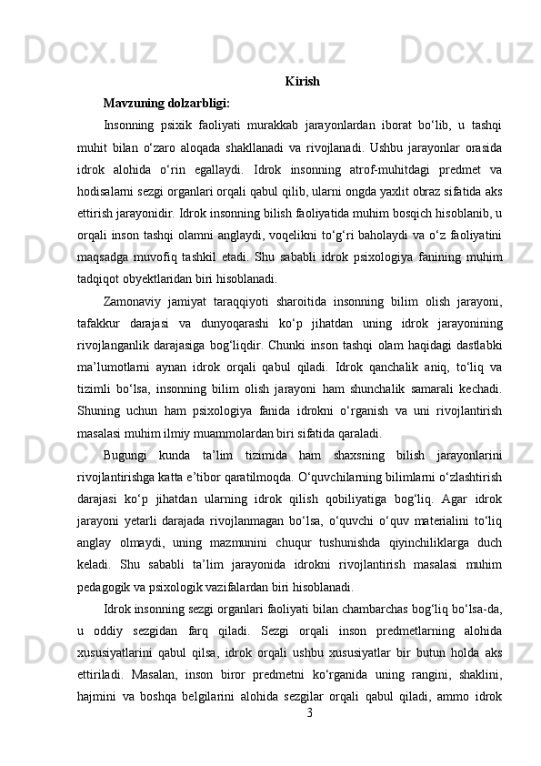 Kirish
Mavzuning dolzarbligi:  
Insonning   psixik   faoliyati   murakkab   jarayonlardan   iborat   bo‘lib,   u   tashqi
muhit   bilan   o‘zaro   aloqada   shakllanadi   va   rivojlanadi.   Ushbu   jarayonlar   orasida
idrok   alohida   o‘rin   egallaydi.   Idrok   insonning   atrof-muhitdagi   predmet   va
hodisalarni sezgi organlari orqali qabul qilib, ularni ongda yaxlit obraz sifatida aks
ettirish jarayonidir. Idrok insonning bilish faoliyatida muhim bosqich hisoblanib, u
orqali  inson tashqi  olamni  anglaydi, voqelikni  to‘g‘ri baholaydi  va o‘z faoliyatini
maqsadga   muvofiq   tashkil   etadi.   Shu   sababli   idrok   psixologiya   fanining   muhim
tadqiqot obyektlaridan biri hisoblanadi.
Zamonaviy   jamiyat   taraqqiyoti   sharoitida   insonning   bilim   olish   jarayoni,
tafakkur   darajasi   va   dunyoqarashi   ko‘p   jihatdan   uning   idrok   jarayonining
rivojlanganlik   darajasiga   bog‘liqdir.   Chunki   inson   tashqi   olam   haqidagi   dastlabki
ma’lumotlarni   aynan   idrok   orqali   qabul   qiladi.   Idrok   qanchalik   aniq,   to‘liq   va
tizimli   bo‘lsa,   insonning   bilim   olish   jarayoni   ham   shunchalik   samarali   kechadi.
Shuning   uchun   ham   psixologiya   fanida   idrokni   o‘rganish   va   uni   rivojlantirish
masalasi muhim ilmiy muammolardan biri sifatida qaraladi.
Bugungi   kunda   ta’lim   tizimida   ham   shaxsning   bilish   jarayonlarini
rivojlantirishga katta e’tibor qaratilmoqda. O‘quvchilarning bilimlarni o‘zlashtirish
darajasi   ko‘p   jihatdan   ularning   idrok   qilish   qobiliyatiga   bog‘liq.   Agar   idrok
jarayoni   yetarli   darajada   rivojlanmagan   bo‘lsa,   o‘quvchi   o‘quv   materialini   to‘liq
anglay   olmaydi,   uning   mazmunini   chuqur   tushunishda   qiyinchiliklarga   duch
keladi.   Shu   sababli   ta’lim   jarayonida   idrokni   rivojlantirish   masalasi   muhim
pedagogik va psixologik vazifalardan biri hisoblanadi.
Idrok insonning sezgi organlari faoliyati bilan chambarchas bog‘liq bo‘lsa-da,
u   oddiy   sezgidan   farq   qiladi.   Sezgi   orqali   inson   predmetlarning   alohida
xususiyatlarini   qabul   qilsa,   idrok   orqali   ushbu   xususiyatlar   bir   butun   holda   aks
ettiriladi.   Masalan,   inson   biror   predmetni   ko‘rganida   uning   rangini,   shaklini,
hajmini   va   boshqa   belgilarini   alohida   sezgilar   orqali   qabul   qiladi,   ammo   idrok
3 