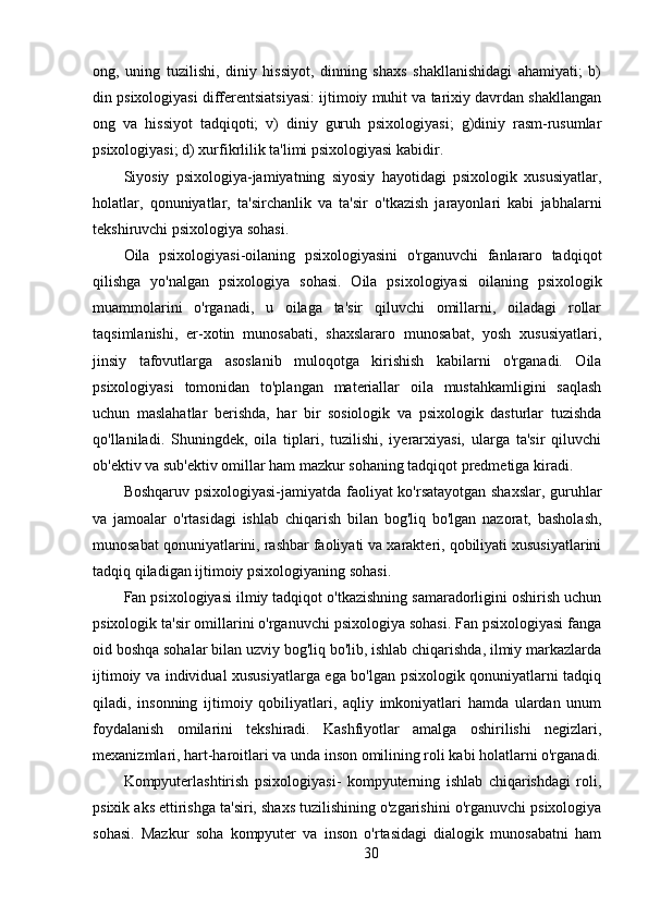 ong,   uning   tuzilishi,   diniy   hissiyot,   dinning   shaxs   shakllanishidagi   ahamiyati;   b)
din psixologiyasi differentsiatsiyasi: ijtimoiy muhit va tarixiy davrdan shakllangan
ong   va   hissiyot   tadqiqoti;   v)   diniy   guruh   psixologiyasi;   g)diniy   rasm-rusumlar
psixologiyasi; d) xurfikrlilik ta'limi psixologiyasi kabidir.
Siyosiy   psixologiya-jamiyatning   siyosiy   hayotidagi   psixologik   xususiyatlar,
holatlar,   qonuniyatlar,   ta'sirchanlik   va   ta'sir   o'tkazish   jarayonlari   kabi   jabhalarni
tekshiruvchi psixologiya sohasi.
Oila   psixologiyasi-oilaning   psixologiyasini   o'rganuvchi   fanlararo   tadqiqot
qilishga   yo'nalgan   psixologiya   sohasi.   Oila   psixologiyasi   oilaning   psixologik
muammolarini   o'rganadi,   u   oilaga   ta'sir   qiluvchi   omillarni,   oiladagi   rollar
taqsimlanishi,   er-xotin   munosabati,   shaxslararo   munosabat,   yosh   xususiyatlari,
jinsiy   tafovutlarga   asoslanib   muloqotga   kirishish   kabilarni   o'rganadi.   Oila
psixologiyasi   tomonidan   to'plangan   materiallar   oila   mustahkamligini   saqlash
uchun   maslahatlar   berishda,   har   bir   sosiologik   va   psixologik   dasturlar   tuzishda
qo'llaniladi.   Shuningdek,   oila   tiplari,   tuzilishi,   iyerarxiyasi,   ularga   ta'sir   qiluvchi
ob'ektiv va sub'ektiv omillar ham mazkur sohaning tadqiqot predmetiga kiradi.
Boshqaruv psixologiyasi-jamiyatda faoliyat ko'rsatayotgan shaxslar, guruhlar
va   jamoalar   o'rtasidagi   ishlab   chiqarish   bilan   bog'liq   bo'lgan   nazorat,   basholash,
munosabat qonuniyatlarini, rashbar faoliyati va xarakteri, qobiliyati xususiyatlarini
tadqiq qiladigan ijtimoiy psixologiyaning sohasi.
Fan psixologiyasi ilmiy tadqiqot o'tkazishning samaradorligini oshirish uchun
psixologik ta'sir omillarini o'rganuvchi psixologiya sohasi. Fan psixologiyasi fanga
oid boshqa sohalar bilan uzviy bog'liq bo'lib, ishlab chiqarishda, ilmiy markazlarda
ijtimoiy va individual xususiyatlarga ega bo'lgan psixologik qonuniyatlarni tadqiq
qiladi,   insonning   ijtimoiy   qobiliyatlari,   aqliy   imkoniyatlari   hamda   ulardan   unum
foydalanish   omilarini   tekshiradi.   Kashfiyotlar   amalga   oshirilishi   negizlari,
mexanizmlari, hart-haroitlari va unda inson omilining roli kabi holatlarni o'rganadi.
Kompyuterlashtirish   psixologiyasi-   kompyuterning   ishlab   chiqarishdagi   roli,
psixik aks ettirishga ta'siri, shaxs tuzilishining o'zgarishini o'rganuvchi psixologiya
sohasi.   Mazkur   soha   kompyuter   va   inson   o'rtasidagi   dialogik   munosabatni   ham
30 