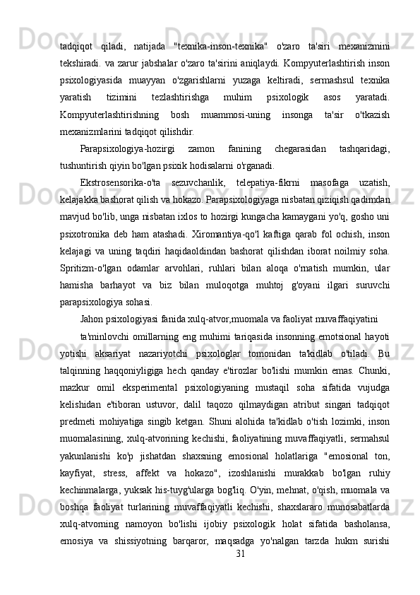 tadqiqot   qiladi,   natijada   "texnika-inson-texnika"   o'zaro   ta'siri   mexanizmini
tekshiradi.  va   zarur   jabshalar   o'zaro   ta'sirini   aniqlaydi.   Kompyuterlashtirish   inson
psixologiyasida   muayyan   o'zgarishlarni   yuzaga   keltiradi,   sermashsul   texnika
yaratish   tizimini   tezlashtirishga   muhim   psixologik   asos   yaratadi.
Kompyuterlashtirishning   bosh   muammosi-uning   insonga   ta'sir   o'tkazish
mexanizmlarini tadqiqot qilishdir.
Parapsixologiya-hozirgi   zamon   fanining   chegarasidan   tashqaridagi,
tushuntirish qiyin bo'lgan psixik hodisalarni o'rganadi.
Ekstrosensorika-o'ta   sezuvchanlik,   telepatiya-fikrni   masofaga   uzatish,
kelajakka bashorat qilish va hokazo. Parapsixologiyaga nisbatan qiziqish qadimdan
mavjud bo'lib, unga nisbatan ixlos to hozirgi kungacha kamaygani yo'q, gosho uni
psixotronika   deb   ham   atashadi.   Xiromantiya-qo'l   kaftiga   qarab   fol   ochish,   inson
kelajagi   va   uning   taqdiri   haqidaoldindan   bashorat   qilishdan   iborat   noilmiy   soha.
Spritizm-o'lgan   odamlar   arvohlari,   ruhlari   bilan   aloqa   o'rnatish   mumkin,   ular
hamisha   barhayot   va   biz   bilan   muloqotga   muhtoj   g'oyani   ilgari   suruvchi
parapsixologiya sohasi.
Jahon psixologiyasi fanida xulq-atvor,muomala va faoliyat muvaffaqiyatini
ta'minlovchi  omillarning eng  muhimi  tariqasida  insonning  emotsional   hayoti
yotishi   aksariyat   nazariyotchi   psixologlar   tomonidan   ta'kidlab   o'tiladi.   Bu
talqinning   haqqoniyligiga   hech   qanday   e'tirozlar   bo'lishi   mumkin   emas.   Chunki,
mazkur   omil   eksperimental   psixologiyaning   mustaqil   soha   sifatida   vujudga
kelishidan   e'tiboran   ustuvor,   dalil   taqozo   qilmaydigan   atribut   singari   tadqiqot
predmeti   mohiyatiga   singib   ketgan.   Shuni   alohida   ta'kidlab   o'tish   lozimki,   inson
muomalasining,   xulq-atvorining   kechishi,   faoliyatining   muvaffaqiyatli,   sermahsul
yakunlanishi   ko'p   jishatdan   shaxsning   emosional   holatlariga   "emosional   ton,
kayfiyat,   stress,   affekt   va   hokazo",   izoshlanishi   murakkab   bo'lgan   ruhiy
kechinmalarga, yuksak his-tuyg'ularga bog'liq. O'yin, mehnat, o'qish, muomala va
boshqa   faoliyat   turlarining   muvaffaqiyatli   kechishi,   shaxslararo   munosabatlarda
xulq-atvorning   namoyon   bo'lishi   ijobiy   psixologik   holat   sifatida   basholansa,
emosiya   va   shissiyotning   barqaror,   maqsadga   yo'nalgan   tarzda   hukm   surishi
31 