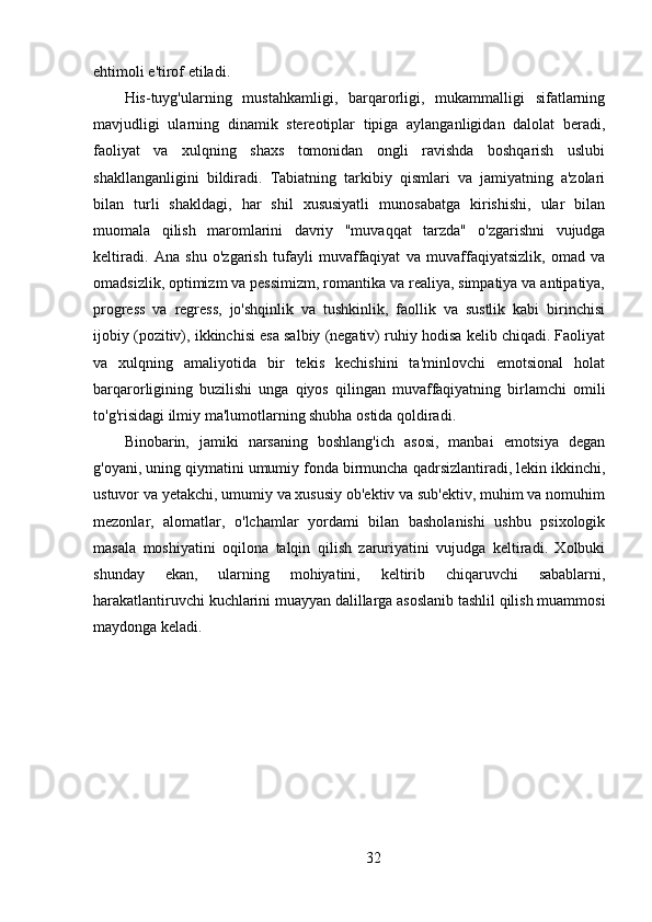 ehtimoli e'tirof etiladi.
His-tuyg'ularning   mustahkamligi,   barqarorligi,   mukammalligi   sifatlarning
mavjudligi   ularning   dinamik   stereotiplar   tipiga   aylanganligidan   dalolat   beradi,
faoliyat   va   xulqning   shaxs   tomonidan   ongli   ravishda   boshqarish   uslubi
shakllanganligini   bildiradi.   Tabiatning   tarkibiy   qismlari   va   jamiyatning   a'zolari
bilan   turli   shakldagi,   har   shil   xususiyatli   munosabatga   kirishishi,   ular   bilan
muomala   qilish   maromlarini   davriy   "muvaqqat   tarzda"   o'zgarishni   vujudga
keltiradi.   Ana   shu   o'zgarish   tufayli   muvaffaqiyat   va   muvaffaqiyatsizlik,   omad   va
omadsizlik, optimizm va pessimizm, romantika va realiya, simpatiya va antipatiya,
progress   va   regress,   jo'shqinlik   va   tushkinlik,   faollik   va   sustlik   kabi   birinchisi
ijobiy (pozitiv), ikkinchisi esa salbiy (negativ) ruhiy hodisa kelib chiqadi. Faoliyat
va   xulqning   amaliyotida   bir   tekis   kechishini   ta'minlovchi   emotsional   holat
barqarorligining   buzilishi   unga   qiyos   qilingan   muvaffaqiyatning   birlamchi   omili
to'g'risidagi ilmiy ma'lumotlarning shubha ostida qoldiradi.
Binobarin,   jamiki   narsaning   boshlang'ich   asosi,   manbai   emotsiya   degan
g'oyani, uning qiymatini umumiy fonda birmuncha qadrsizlantiradi, lekin ikkinchi,
ustuvor va yetakchi, umumiy va xususiy ob'ektiv va sub'ektiv, muhim va nomuhim
mezonlar,   alomatlar,   o'lchamlar   yordami   bilan   basholanishi   ushbu   psixologik
masala   moshiyatini   oqilona   talqin   qilish   zaruriyatini   vujudga   keltiradi.   Xolbuki
shunday   ekan,   ularning   mohiyatini,   keltirib   chiqaruvchi   sabablarni,
harakatlantiruvchi kuchlarini muayyan dalillarga asoslanib tashlil qilish muammosi
maydonga keladi.
32 
