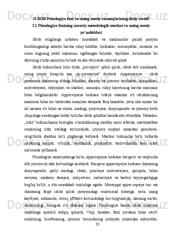 II BOB Psixologiya fani va uning asosiy tarmoqlarining ilmiy tavsifi
2.1  Psixologiya fanining nazariy-metodologik asoslari va uning asosiy
yo‘nalishlari
Idrok   sezgilarga   nisbatan   murakkab   va   mazmundor   psixik   jarayon
hisoblanganligi   sababli   barcha   ruhiy   holatlar,   hodisalar,   xususiyatlar,   xossalar   va
inson   ongining   yaxlit   mazmuni,   egallangan   bilimlar,   tajribalar,   ko'nikmalar   bir
davrning o'zida namoyon bo'ladi va aks ettirishda ishtirok qiladi.
Idrok   tushunchasi   lotin   tilida   „perceptio"   qabul   qilish,   idrok   deb   nomlanadi,
uning   yuqori   bosqichi   esa   „ap-persepsiya"   deyiladi.   Appersepsiya   -   idrok
jarayonini   shaxsning   oldingi   bilimlari,  shaxsiy  va  ijtimoiy  tajribalari,  qiziqishlari,
motivatsiyasi,   ehtiyojlari   va   odatlari,   umuman,   ruhiy   hayotining   barcha   mazmuni
bilan   belgilanishidir.   Appersepsiya   hodisasi   tufayli   odamlar   o'z   idroklarining
mazmuni bilan bir-birlaridan muayyan darajada farq-lanadilar, ya'ni ular aynan bir
xil narsani o'z bilim sa-viyasi, maslagi, pozitsiyasi, dunyoqarashi va ijtimoiy kelib
chiqishiga asoslangan holda turlicha idrok qiladilar hamda aks ettiradilar. Masalan,
„ildiz" tushunchasini biologlar o'simliklarning moddiy asosi sifatida, matematiklar
sonlarning   ildiz   ostidagi   ko'rinishida,   ijtimoiy   nuqtayi   nazardan   qarindosh-
urug'chilik   shaklini   ko'z   o'nglariga   keltiradi.   Mazkur   tushuncha   ba'zi   hollarda
idrokning   aniqlik,   to'liqlik,   ravshanlik,   predmetlik,   tanlovchanlik   kabi   sifati
ma'nosida qo'llanadi.
Psixologiya nazariyalariga ko'ra, apparsepsiya hodisasi barqaror va vaqtincha
deb yùrituvchi ikki ko'rinishga ajratiladi. Barqaror apparsepsiya hodisasi shaxsning
dunyoqarashi,   qat'iy   maslagi,   ideali,   pozitsiya   motivatsiyasi,   qiziqishi,   bilim
saviyasi,   madaniy   darajasi,   xulq-atvori,   ma'naviyati   va   kasbiy   tayyorgarligiga
bog'liq bo'lib, u o'ta murakkab tuzilishga egadir. Muvaqqat  apper-sepsiya turi  esa
shaxsning   faqat   idrok   qilish   jarayonidagi   emotsional   holatiga,   ya'ni   uning
kayfiyati, ruhlanishi, stress, affektiv ko'rinishdagi his-tuyg'ularida, ularning sur'ati,
davomiyligi,   tezligida   o'z   ifodasini   topadi.   Psixologiya   fanida   idrok   muayyan
shakllarga   ajratilib   tadqiq   qilinadi,   Vaqt,   harakat,   fazo   yordami   bilan   atrof-
muhitning,   biosferaning,   ijtimoiy   turmushning   mohiyati   yuzasidan   axborotlar,
33 