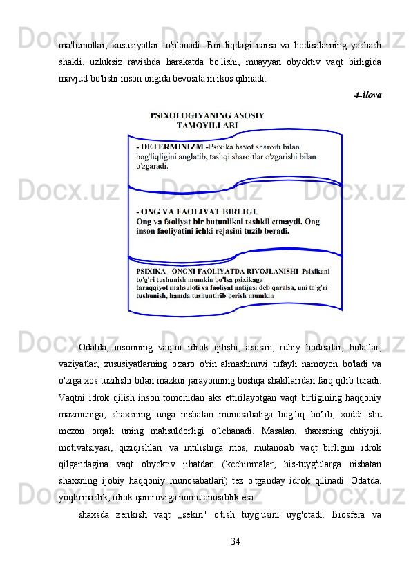 ma'lumotlar,   xususiyatlar   to'planadi.   Bor-liqdagi   narsa   va   hodisalarning   yashash
shakli,   uzluksiz   ravishda   harakatda   bo'lishi,   muayyan   obyektiv   vaqt   birligida
mavjud bo'lishi inson ongida bevosita in'ikos qilinadi.
4-ilova
Odatda,   insonning   vaqtni   idrok   qilishi,   asosan,   ruhiy   hodisalar,   holatlar,
vaziyatlar,   xususiyatlarning   o'zaro   o'rin   almashinuvi   tufayli   namoyon   bo'ladi   va
o'ziga xos tuzilishi bilan mazkur jarayonning boshqa shakllaridan farq qilib turadi.
Vaqtni   idrok   qilish   inson   tomonidan   aks   ettirilayotgan   vaqt   birligining   haqqoniy
mazmuniga,   shaxsning   unga   nisbatan   munosabatiga   bog'liq   bo'lib,   xuddi   shu
mezon   orqali   uning   mahsuldorligi   o lchanadi.   Masalan,   shaxsning   ehtiyoji,ʻ
motivatsiyasi,   qiziqishlari   va   intilishiga   mos,   mutanosib   vaqt   birligini   idrok
qilgandagina   vaqt   obyektiv   jihatdan   (kechinmalar,   his-tuyg'ularga   nisbatan
shaxsning   ijobiy   haqqoniy   munosabatlari)   tez   o'tganday   idrok   qilinadi.   Odatda,
yoqtirmaslik, idrok qamroviga nomutanosiblik esa
shaxsda   zerikish   vaqt   „sekin"   o'tish   tuyg'usini   uyg'otadi.   Biosfera   va
34 