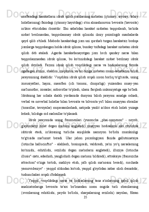 nosferadagi harakatlarni idrok qilish jismlarning nisbatan (ijtimoiy, siyosiy, tabiiy
holatlarining) fazodagi (ijtimoiy hayotdagi) o'rin almashinuvini bevosita (bavosita)
in'ikos   ettirishdan   iboratdir.   Shu   sababdan   harakat   nisbatan   taqqoslanib,   ba'zida
nisbat   berilmasdan,   taqqoslanmay   idrok   qilinishi   ilmiy   psixologik   manbalarda
qayd qilib o'tiladi. Mabodo harakatdagi jism uni qurshab turgan harakatsiz boshqa
jismlarga taqqoslangan holda idrok qilinsa, bunday toifadagi harakat nisbatan idrok
qilish   deb   ataladi.   Agarda   harakatlanayotgan   jism   hech   qanday   narsa   bilan
taqqoslanmasdan   idrok   qilinsa,   bu   ko'rinishdagi   harakat   nisbat   berilmay   idrok
qilish   deyiladi.   Fazoni   idrok   qilish   voqelikdagi   narsa   va   hodisalarning   fazoda
egallagan o'rnini, shaklini, miqdorini va bir-biriga nisbatan muno-sabatlarini bilish
jarayonining shaklidir. Voqelikni idrok qilish orqali inson borliq to'g'risida, uning
xususiyatlari,   hajmi,   masofasi   (ich   tomoni,   chuqurligi)   yuzasidan   muay-yan
ma'lumotlar, xossalar, axborotlar to'plash, ularni farqlash imkoniyatiga ega bo'ladi.
Idrokning   har   uchala   shakli   yordamida   dunyoni   bilish   jarayoni   amalga   oshadi,
verbal va noverbal holatlar bilan bevosita va bilvosita yo'l bilan muayyan obrazlar
(timsollar,   tavsiyalar)   mujassamlashadi,   natijada   yaxlit   in'ikos   etish   holati   yuzaga
keladi, bilishga oid mahsullar to'planadi.
Idrok   jarayonida   uning   fenomenlari   (yunoncha   „phai-nomenon"   -   noyob,
g'ayriodatiy   holat   degan   ma'noni   anglatadi)   muayyan   hodisalarni   aks   ettirishda
ishtirok   etadi,   in'ikosning   turlicha   aniqlikda   namoyon   bo'lishi   mumkinligi
to'g'risida   ma'lumot   beradi.   Ular   jahon   psixologiyasi   fanida   gallutsinatsiya
(lotincha   hallucinftio"   -   alahlash,   bosinqirash,   valdirash,   ya'ni   yo'q   narsalarning
ko'rinishi,   eshitilishi,   sezilishi   degan   ma'nolarni   anglatadi),   illuziya   (lotincha
illusio"-xato, adashish, yanglishish degan ma'noni bildiradi), attraksiya (fransuzcha
attraction"-o'ziga   tortish,   mahliyo   etish,   jalb   qilish   ma'nosini   beradi),   ruschada
yasnovideniye" - yaqqol oldindan ko'rish, yaqqol g'oyibdan xabar olish demakdir,
tushunchalari orqali ifodalanadi.
Yaqqol,   voqelikdagi   narsa   va   hodisalarning   tana   a'zolarining   qabul   qilish
analizatorlariga   bevosita   ta'siri   bo'lmasdan   inson   ongida   turli   obrazlarning
(ovozlarning   eshitilishi,   paydo   bo'lishi,   sharpalarning   sezilishi)   xayolan,   fikran
35 