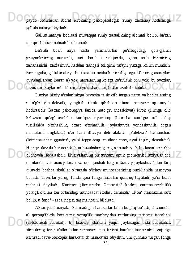 paydo   bo'lishidan   iborat   idrokning   psixopatologik   (ruhiy   xastalik)   hodisasiga
gallutsinatsiya deyiladi. 
Gallutsinatsiya   hodisasi   muvaqqat   ruhiy   xastalikning   alomati   bo'lib,   ba'zan
qo'rqinch hissi mahsuli hisoblanadi.
Ba'zida   bosh   miya   katta   yarimsharlari   po'stlog'idagi   qo'z-g'alish
jarayonlarining   nuqsonli,   sust   harakati   natijasida,   goho   asab   tizimining
zaharlanishi,   zaiflashuvi,   haddan   tashqari   toliqishi   tufayli   yuzaga   kelish   mumkin.
Bizningcha, gallutsinatsiya hodisasi  bir necha ko'rinishga ega. Ularning asosiylari
quyidagilardan iborat: a) yo'q narsalarning ko'zga ko'rinishi; b) u yoki bu ovozlar,
tovushlar, kuylar eshi-tilishi; d) yo'q sharpalar, hidlar sezilishi kabilar.
Illuziya hissiy a'zolarimizga bevosita ta'sir etib turgan narsa va hodisalarning
noto'g'ri   (noadekvat),   yanglish   idrok   qilishdan   iborat   jarayonining   noyob
hodisasidir.   Ba'zan   psixologiya   fanida   noto'g'ri   (noadekvat)   idrok   qilishga   olib
keluvchi   qo'zg'atuvchilar   konfiguratsiyasining   (lotincha   configuratio"   tashqi
tuzilishida   o'xshashlik,   o'zaro   o'xshashlik,   joylashuvda   yondashuvlik,   degan
ma'nolarni   anglatadi)   o'zi   ham   illuziya   deb   ataladi.   „Adekvat"   tushunchasi
(lotincha   adae   gguatus",   ya'ni   teppa-teng,   mutlaqo   mos,   ayni   to'g'ri,   demakdir).
Hozirgi  davrda ko'rish  idrokini  kuzatishning  eng samarali  yo'li  bu tasvirlarni  ikki
o'lchovda ifodalashdir. Illuziyalarning bir turkumi  optik geometrik illuziyalar  deb
nomlanib,   ular   asosiy   tasvir   va   uni   qurshab   turgan   fazoviy   joylashuv   bilan   farq
qiluvchi   boshqa   shakllar   o rtasida   o'lchov   munosabatining   buzi-lishida   namoyonʻ
bo'ladi.   Tasvirlar   yorug'   fonda   qora   fonga   nisbatan   qoraroq   tuyuladi,   ya'ni   holat
mahsuli   deyiladi.   Kontrast   (fransuzcha   Contraste"   keskin   qarama-qarshilik)
yorug'lik bilan fon o'rtasidagi  munosabat  ifodasi  demakdir. „Fon" fransuzcha so'z
bo'lib, u fond" - asos. negiz, tag ma'nosini bildiradi.
Aksariyat illuziyalar ko'rinadigan harakatlar bilan bog'liq bo'ladi, chunonchi:
a)   qorong'ilikda   harakatsiz   yorug'lik   manbayidan   nurlarning   tartibsiz   tarqalishi
(avtokinetik   harakat);   b)   fazoviy   jihatdan   yaqin   joylashgan   ikki   harakatsiz
stimulning   tez   sur'atlar   bilan   namoyon   etib   turishi   harakat   taassurotini   vujudga
keltiradi (stro-boskopik harakat); d) harakatsiz obyektni uni qurshab turgan fonga
36 