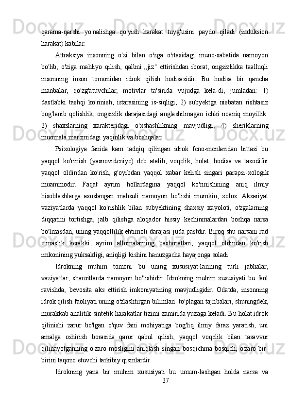 qarama-qarshi   yo'nalishga   qo'yish   harakat   tuyg'usini   paydo   qiladi   (induksion
harakat) kabilar.
Attraksiya   insonning   o'zi   bilan   o'zga   o'rtasidagi   muno-sabatida   namoyon
bo'lib,   o'ziga   mahliyo   qilish,   qalbni   „jiz"   ettirishdan   iborat,   ongsizlikka   taalluqli
insonning   inson   tomonidan   idrok   qilish   hodisasidir.   Bu   hodisa   bir   qancha
manbalar,   qo'zg'atuvchilar,   motivlar   ta'sirida   vujudga   kela-di,   jumladan:   1)
dastlabki   tashqi   ko'rinish,   istarasining   is-siqligi;   2)   subyektga   nisbatan   rishtasiz
bog'lanib   qolishlik,   ongsizlik   darajasidagi   anglashilmagan   ichki   noaniq   moyillik:
3)   shaxslarning   xarakteridagi   o'xshashlikning   mavjudligi;   4)   sheriklarning
muomala maromidagi yaqinlik va boshqalar.
Psixologiya   fanida   kam   tadqiq   qilingan   idrok   feno-menlaridan   bittasi   bu
yaqqol   ko'rinish   (yasnovideniye)   deb   atalib,   voqelik,   holat,   hodisa   va   tasodifni
yaqqol   oldindan   ko'rish,   g'oyibdan   yaqqol   xabar   kelish   singari   parapsi-xologik
muammodir.   Faqat   ayrim   hollardagina   yaqqol   ko'rinishining   aniq   ilmiy
hisoblashlarga   asoslangan   mahsuli   namoyon   bo'lishi   mumkin,   xolos.   Aksariyat
vaziyatlarda   yaqqol   ko'rishlik   bilan   subyektining   shaxsiy   xayoloti,   o'zgalarning
diqqatini   tortishga,   jalb   qilishga   aloqador   hissiy   kechinmalardan   boshqa   narsa
bo'lmasdan, uning yaqqollilik ehtimoli darajasi juda pastdir. Biroq shu narsani rad
etmaslik   kerakki,   ayrim   allomalarning   bashoratlari,   yaqqol   oldindan   ko'rish
imkonining yuksakligi, aniqligi kishini hanuzgacha hayajonga soladi.
Idrokning   muhim   tomoni   bu   uning   xususiyat-larining   turli   jabhalar,
vaziyatlar,   sharoitlarda   namoyon   bo'lishidir.   Idrokning   muhim   xususiyati   bu   faol
ravishda,   bevosita   aks   ettirish   imkoniyatining   mavjudligidir.   Odatda,   insonning
idrok qilish faoliyati uning o'zlashtirgan bilimlari. to'plagan tajribalari, shuningdek,
murakkab analitik-sintetik harakatlar tizimi zamirida yuzaga keladi. Bu holat idrok
qilinishi   zarur   bo'lgan   o'quv   fani   mohiyatiga   bog'liq   ilmiy   faraz   yaratish,   uni
amalga   oshirish   borasida   qaror   qabul   qilish,   yaqqol   voqelik   bilan   tasavvur
qilinayotganning  o'zaro   mosligini   aniqlash   singari   bosqichma-bosqich,   o'zaro  bir-
birini taqozo etuvchi tarkibiy qismlardir.
Idrokning   yana   bir   muhim   xususiyati   bu   umum-lashgan   holda   narsa   va
37 
