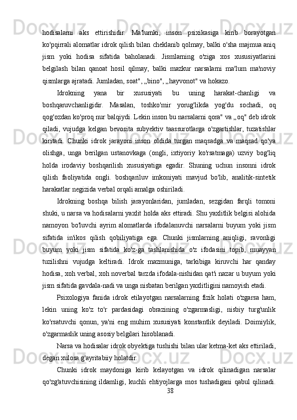 hodisalarni   aks   ettirishidir.   Ma'lumki,   inson   psixikasiga   kirib   borayotgan
ko'pqirrali alomatlar idrok qilish bilan cheklanib qolmay, balki o'sha majmua aniq
jism   yoki   hodisa   sifatida   baholanadi.   Jismlarning   o'ziga   xos   xususiyatlarini
belgilash   bilan   qanoat   hosil   qilmay,   balki   mazkur   narsalarni   ma'lum   ma'noviy
qismlarga ajratadi. Jumladan, soat", „bino", „hayvonot" va hokazo.
Idrokning   yana   bir   xususiyati   bu   uning   harakat-chanligi   va
boshqaruvchanligidir.   Masalan,   toshko'mir   yorug'likda   yog'du   sochadi,   oq
qog'ozdan ko'proq nur balqiydi. Lekin inson bu narsalarni qora" va „oq" deb idrok
qiladi,   vujudga   kelgan   bevosita   subyektiv   taassurotlarga   o'zgartishlar,   tuzatishlar
kiritadi.   Chunki   idrok   jarayoni   inson   oldida   turgan   maqsadga   va   maqsad   qo'ya
olishga,   unga   berilgan   ustanovkaga   (ongli,   ixtiyoriy   ko'rsatmaga)   uzviy   bog'liq
holda   irodaviy   boshqarilish   xususiyatiga   egadir.   Shuning   uchun   insonni   idrok
qilish   faoliyatida   ongli.   boshqariluv   imkoniyati   mavjud   bo'lib,   analitik-sintetik
harakatlar negizida verbal orqali amalga oshiriladi.
Idrokning   boshqa   bilish   jarayonlaridan,   jumladan,   sezgidan   farqli   tomoni
shuki, u narsa va hodisalarni yaxlit holda aks ettiradi. Shu yaxlitlik belgisi alohida
namoyon   bo'luvchi   ayrim   alomatlarda   ifodalanuvchi   narsalarni   buyum   yoki   jism
sifatida   in'ikos   qilish   qobiliyatiga   ega.   Chunki   jismlarning   aniqligi,   ravonligi
buyum   yoki   jism   sifatida   ko'z-ga   tashlanishida   o'z   ifodasini   topib,   muayyan
tuzilishni   vujudga   keltiradi.   Idrok   mazmuniga,   tarkibiga   kiruvchi   har   qanday
hodisa, xoh verbal, xoh noverbal tarzda ifodala-nishidan qat'i nazar u buyum yoki
jism sifatida gavdala-nadi va unga nisbatan berilgan yaxlitligini namoyish etadi.
Psixologiya   fanida   idrok   etilayotgan   narsalarning   fizik   holati   o'zgarsa   ham,
lekin   uning   ko'z   to'r   pardasidagi   obrazining   o'zgarmasligi,   nisbiy   turg'unlik
ko'rsatuvchi   qonun,   ya'ni   eng   muhim   xususiyati   konstantlik   deyiladi.   Doimiylik,
o'zgarmaslik uning asosiy belgilari hisoblanadi.
Narsa va hodisalar idrok obyektiga tushishi bilan ular ketma-ket aks ettiriladi,
degan xulosa g'ayritabiiy holatdir.
Chunki   idrok   maydoniga   kirib   kelayotgan   va   idrok   qilinadigan   narsalar
qo'zg'atuvchisining   ildamligi,   kuchli   ehtiyojlarga   mos   tushadigani   qabul   qilinadi.
38 