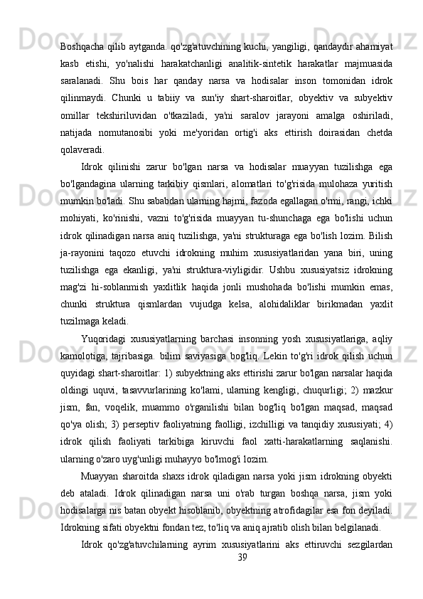 Boshqacha qilib aytganda. qo'zg'atuvchining kuchi, yangiligi, qandaydir ahamiyat
kasb   etishi,   yo'nalishi   harakatchanligi   analitik-sintetik   harakatlar   majmuasida
saralanadi.   Shu   bois   har   qanday   narsa   va   hodisalar   inson   tomonidan   idrok
qilinmaydi.   Chunki   u   tabiiy   va   sun'iy   shart-sharoitlar,   obyektiv   va   subyektiv
omillar   tekshiriluvidan   o'tkaziladi,   ya'ni   saralov   jarayoni   amalga   oshiriladi,
natijada   nomutanosibi   yoki   me'yoridan   ortig'i   aks   ettirish   doirasidan   chetda
qolaveradi.
Idrok   qilinishi   zarur   bo'lgan   narsa   va   hodisalar   muayyan   tuzilishga   ega
bo'lgandagina   ularning   tarkibiy   qismlari,   alomatlari   to'g'risida   mulohaza   yuritish
mumkin bo'ladi. Shu sababdan ularning hajmi, fazoda egallagan o'rmi, rangi, ichki
mohiyati,   ko'rinishi,   vazni   to'g'risida   muayyan   tu-shunchaga   ega   bo'lishi   uchun
idrok qilinadigan narsa  aniq tuzilishga, ya'ni  strukturaga ega  bo'lish lozim. Bilish
ja-rayonini   taqozo   etuvchi   idrokning   muhim   xususiyatlaridan   yana   biri,   uning
tuzilishga   ega   ekanligi,   ya'ni   struktura-viyligidir.   Ushbu   xususiyatsiz   idrokning
mag'zi   hi-soblanmish   yaxlitlik   haqida   jonli   mushohada   bo'lishi   mumkin   emas,
chunki   struktura   qismlardan   vujudga   kelsa,   alohidaliklar   birikmadan   yaxlit
tuzilmaga keladi.
Yuqoridagi   xususiyatlarning   barchasi   insonning   yosh   xususiyatlariga,   aqliy
kamolotiga,   tajribasiga.   bilim   saviyasiga   bog'liq.   Lekin   to'g'ri   idrok   qilish   uchun
quyidagi shart-sharoitlar: 1) subyektning aks ettirishi zarur bo'lgan narsalar haqida
oldingi   uquvi,   tasavvurlarining   ko'lami,   ularning   kengligi,   chuqurligi;   2)   mazkur
jism,   fan,   voqelik,   muammo   o'rganilishi   bilan   bog'liq   bo'lgan   maqsad,   maqsad
qo'ya   olish;   3)   perseptiv   faoliyatning   faolligi,   izchilligi   va   tanqidiy   xususiyati;   4)
idrok   qilish   faoliyati   tarkibiga   kiruvchi   faol   xatti-harakatlarning   saqlanishi.
ularning o'zaro uyg'unligi muhayyo bo'lmog'i lozim.
Muayyan   sharoitda   shaxs   idrok   qiladigan   narsa   yoki   jism   idrokning   obyekti
deb   ataladi.   Idrok   qilinadigan   narsa   uni   o'rab   turgan   boshqa   narsa,   jism   yoki
hodisalarga nis   batan obyekt hisoblanib, obyektning atrofidagilar esa fon deyiladi.
Idrokning sifati obyektni fondan tez, to'liq va aniq ajratib olish bilan belgilanadi.
Idrok   qo'zg'atuvchilarning   ayrim   xususiyatlarini   aks   ettiruvchi   sezgilardan
39 