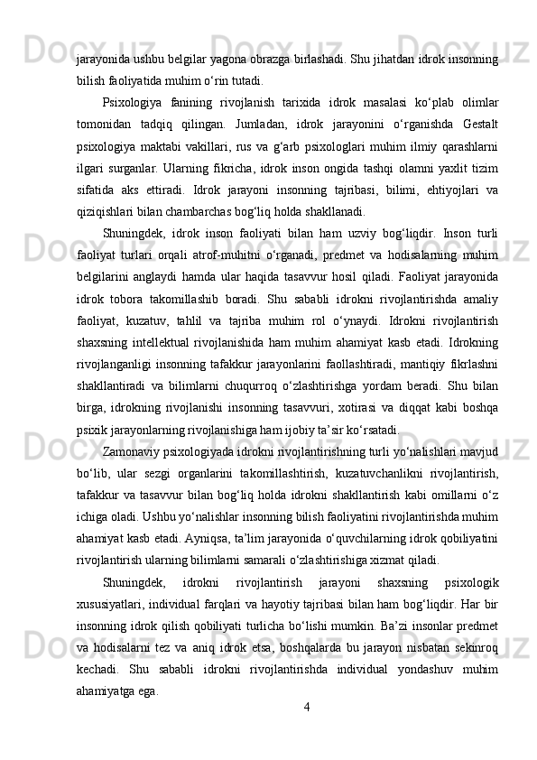 jarayonida ushbu belgilar yagona obrazga birlashadi. Shu jihatdan idrok insonning
bilish faoliyatida muhim o‘rin tutadi.
Psixologiya   fanining   rivojlanish   tarixida   idrok   masalasi   ko‘plab   olimlar
tomonidan   tadqiq   qilingan.   Jumladan,   idrok   jarayonini   o‘rganishda   Gestalt
psixologiya   maktabi   vakillari,   rus   va   g‘arb   psixologlari   muhim   ilmiy   qarashlarni
ilgari   surganlar.   Ularning   fikricha,   idrok   inson   ongida   tashqi   olamni   yaxlit   tizim
sifatida   aks   ettiradi.   Idrok   jarayoni   insonning   tajribasi,   bilimi,   ehtiyojlari   va
qiziqishlari bilan chambarchas bog‘liq holda shakllanadi.
Shuningdek,   idrok   inson   faoliyati   bilan   ham   uzviy   bog‘liqdir.   Inson   turli
faoliyat   turlari   orqali   atrof-muhitni   o‘rganadi,   predmet   va   hodisalarning   muhim
belgilarini   anglaydi   hamda   ular   haqida   tasavvur   hosil   qiladi.   Faoliyat   jarayonida
idrok   tobora   takomillashib   boradi.   Shu   sababli   idrokni   rivojlantirishda   amaliy
faoliyat,   kuzatuv,   tahlil   va   tajriba   muhim   rol   o‘ynaydi.   Idrokni   rivojlantirish
shaxsning   intellektual   rivojlanishida   ham   muhim   ahamiyat   kasb   etadi.   Idrokning
rivojlanganligi   insonning   tafakkur   jarayonlarini   faollashtiradi,   mantiqiy   fikrlashni
shakllantiradi   va   bilimlarni   chuqurroq   o‘zlashtirishga   yordam   beradi.   Shu   bilan
birga,   idrokning   rivojlanishi   insonning   tasavvuri,   xotirasi   va   diqqat   kabi   boshqa
psixik jarayonlarning rivojlanishiga ham ijobiy ta’sir ko‘rsatadi.
Zamonaviy psixologiyada idrokni rivojlantirishning turli yo‘nalishlari mavjud
bo‘lib,   ular   sezgi   organlarini   takomillashtirish,   kuzatuvchanlikni   rivojlantirish,
tafakkur   va   tasavvur   bilan   bog‘liq   holda   idrokni   shakllantirish   kabi   omillarni   o‘z
ichiga oladi. Ushbu yo‘nalishlar insonning bilish faoliyatini rivojlantirishda muhim
ahamiyat kasb etadi. Ayniqsa, ta’lim jarayonida o‘quvchilarning idrok qobiliyatini
rivojlantirish ularning bilimlarni samarali o‘zlashtirishiga xizmat qiladi.
Shuningdek,   idrokni   rivojlantirish   jarayoni   shaxsning   psixologik
xususiyatlari, individual farqlari va hayotiy tajribasi bilan ham bog‘liqdir. Har bir
insonning idrok qilish qobiliyati turlicha bo‘lishi mumkin. Ba’zi insonlar predmet
va   hodisalarni   tez   va   aniq   idrok   etsa,   boshqalarda   bu   jarayon   nisbatan   sekinroq
kechadi.   Shu   sababli   idrokni   rivojlantirishda   individual   yondashuv   muhim
ahamiyatga ega.
4 