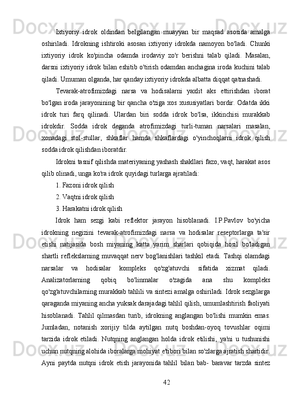 Ixtiyoriy   idrok   oldindan   belgilangan   muayyan   bir   maqsad   asosida   amalga
oshiriladi.   Idrokning   ishtiroki   asosan   ixtiyoriy   idrokda   namoyon   bo'ladi.   Chunki
ixtiyoriy   idrok   ko'pincha   odamda   irodaviy   zo'r   berishni   talab   qiladi.   Masalan,
darsni ixtiyoriy idrok bilan eshitib o'tirish odamdan anchagina iroda kuchini talab
qiladi. Umuman olganda, har qanday ixtiyoriy idrokda albatta diqqat qatnashadi.
Tevarak-atrofimizdagi   narsa   va   hodisalarni   yaxlit   aks   ettirishdan   iborat
bo'lgan iroda jarayonining bir  qancha o'ziga xos xususiyatlari  bordir. Odatda ikki
idrok   turi   farq   qilinadi.   Ulardan   biri   sodda   idrok   bo'lsa,   ikkinchisi   murakkab
idrokdir.   Sodda   idrok   deganda   atrofimizdagi   turli-tuman   narsalari   masalan,
xonadagi   stol-stullar,   shkaflar   hamda   shkaflardagi   o'yinchoqlarni   idrok   qilish
sodda idrok qilishdan iboratdir.
Idrokni tasnif qilishda materiyaning yashash shakllari fazo, vaqt, harakat asos
qilib olinadi, unga ko'ra idrok quyidagi turlarga ajratiladi:
1. Fazoni idrok qilish
2. Vaqtni idrok qilish
3. Harakatni idrok qilish
Idrok   ham   sezgi   kabi   reflektor   jarayon   hisoblanadi.   I.P.Pavlov   bo'yicha
idrokning   negizini   tevarak-atrofimizdagi   narsa   va   hodisalar   reseptorlarga   ta'sir
etishi   natijasida   bosh   miyaning   katta   yarim   sharlari   qobiqida   hosil   bo'ladigan
shartli   reflekslarning   muvaqqat   nerv   bog'lanishlari   tashkil   etadi.   Tashqi   olamdagi
narsalar   va   hodisalar   kompleks   qo'zg'atuvchi   sifatida   xizmat   qiladi.
Analizatorlarning   qobiq   bo'linmalar   o'zagida   ana   shu   kompleks
qo'zg'atuvchilarning murakkab tahlili va sintezi amalga oshiriladi. Idrok sezgilarga
qaraganda miyaning ancha yuksak darajadagi tahlil qilish, umumlashtirish faoliyati
hisoblanadi.   Tahlil   qilmasdan   turib,   idrokning   anglangan   bo'lishi   mumkin   emas.
Jumladan,   notanish   xorijiy   tilda   aytilgan   nutq   boshdan-oyoq   tovushlar   oqimi
tarzida   idrok   etiladi.   Nutqning   anglangan   holda   idrok   etilishi,   ya'ni   u   tushunishi
uchun nutqning alohida iboralarga mohiyat e'tibori bilan so'zlarga ajratish shartidir.
Ayni   paytda   nutqni   idrok   etish   jarayonida   tahlil   bilan   bab-   baravar   tarzda   sintez
42 
