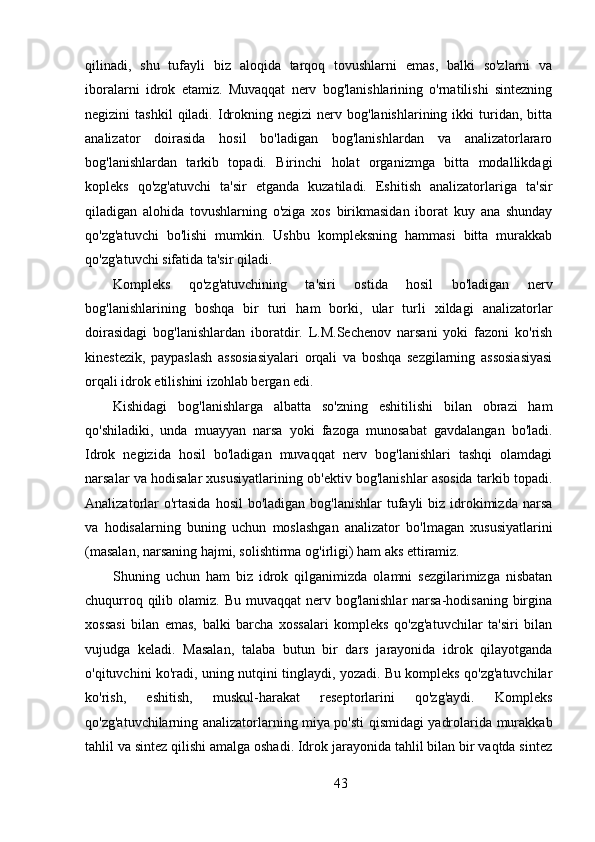 qilinadi,   shu   tufayli   biz   aloqida   tarqoq   tovushlarni   emas,   balki   so'zlarni   va
iboralarni   idrok   etamiz.   Muvaqqat   nerv   bog'lanishlarining   o'rnatilishi   sintezning
negizini   tashkil  qiladi.  Idrokning  negizi  nerv  bog'lanishlarining  ikki  turidan,  bitta
analizator   doirasida   hosil   bo'ladigan   bog'lanishlardan   va   analizatorlararo
bog'lanishlardan   tarkib   topadi.   Birinchi   holat   organizmga   bitta   modallikdagi
kopleks   qo'zg'atuvchi   ta'sir   etganda   kuzatiladi.   Eshitish   analizatorlariga   ta'sir
qiladigan   alohida   tovushlarning   o'ziga   xos   birikmasidan   iborat   kuy   ana   shunday
qo'zg'atuvchi   bo'lishi   mumkin.   Ushbu   kompleksning   hammasi   bitta   murakkab
qo'zg'atuvchi sifatida ta'sir qiladi.
Kompleks   qo'zg'atuvchining   ta'siri   ostida   hosil   bo'ladigan   nerv
bog'lanishlarining   boshqa   bir   turi   ham   borki,   ular   turli   xildagi   analizatorlar
doirasidagi   bog'lanishlardan   iboratdir.   L.M.Sechenov   narsani   yoki   fazoni   ko'rish
kinestezik,   paypaslash   assosiasiyalari   orqali   va   boshqa   sezgilarning   assosiasiyasi
orqali idrok etilishini izohlab bergan edi.
Kishidagi   bog'lanishlarga   albatta   so'zning   eshitilishi   bilan   obrazi   ham
qo'shiladiki,   unda   muayyan   narsa   yoki   fazoga   munosabat   gavdalangan   bo'ladi.
Idrok   negizida   hosil   bo'ladigan   muvaqqat   nerv   bog'lanishlari   tashqi   olamdagi
narsalar va hodisalar xususiyatlarining ob'ektiv bog'lanishlar asosida tarkib topadi.
Analizatorlar  o'rtasida  hosil  bo'ladigan  bog'lanishlar  tufayli  biz  idrokimizda narsa
va   hodisalarning   buning   uchun   moslashgan   analizator   bo'lmagan   xususiyatlarini
(masalan, narsaning hajmi, solishtirma og'irligi) ham aks ettiramiz.
Shuning   uchun   ham   biz   idrok   qilganimizda   olamni   sezgilarimizga   nisbatan
chuqurroq qilib olamiz. Bu muvaqqat  nerv bog'lanishlar  narsa-hodisaning birgina
xossasi   bilan   emas,   balki   barcha   xossalari   kompleks   qo'zg'atuvchilar   ta'siri   bilan
vujudga   keladi.   Masalan,   talaba   butun   bir   dars   jarayonida   idrok   qilayotganda
o'qituvchini ko'radi, uning nutqini tinglaydi, yozadi. Bu kompleks qo'zg'atuvchilar
ko'rish,   eshitish,   muskul-harakat   reseptorlarini   qo'zg'aydi.   Kompleks
qo'zg'atuvchilarning analizatorlarning miya po'sti qismidagi yadrolarida murakkab
tahlil va sintez qilishi amalga oshadi. Idrok jarayonida tahlil bilan bir vaqtda sintez
43 