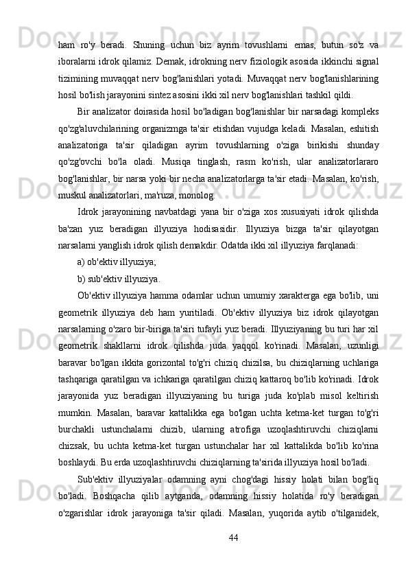 ham   ro'y   beradi.   Shuning   uchun   biz   ayrim   tovushlarni   emas,   butun   so'z   va
iboralarni idrok qilamiz. Demak, idrokning nerv fiziologik asosida ikkinchi signal
tizimining muvaqqat  nerv bog'lanishlari  yotadi. Muvaqqat  nerv bog'lanishlarining
hosil bo'lish jarayonini sintez asosini ikki xil nerv bog'lanishlari tashkil qildi.
Bir analizator doirasida hosil bo'ladigan bog'lanishlar bir narsadagi kompleks
qo'zg'aluvchilarining  organizmga  ta'sir   etishdan  vujudga  keladi. Masalan,  eshitish
analizatoriga   ta'sir   qiladigan   ayrim   tovushlarning   o'ziga   birikishi   shunday
qo'zg'ovchi   bo'la   oladi.   Musiqa   tinglash,   rasm   ko'rish,   ular   analizatorlararo
bog'lanishlar, bir narsa yoki bir necha analizatorlarga ta'sir etadi. Masalan, ko'rish,
muskul analizatorlari, ma'ruza, monolog.
Idrok   jarayonining   navbatdagi   yana   bir   o'ziga   xos   xususiyati   idrok   qilishda
ba'zan   yuz   beradigan   illyuziya   hodisasidir.   Illyuziya   bizga   ta'sir   qilayotgan
narsalarni yanglish idrok qilish demakdir. Odatda ikki xil illyuziya farqlanadi:
a) ob'ektiv illyuziya;
b) sub'ektiv illyuziya.
Ob'ektiv illyuziya hamma odamlar  uchun umumiy xarakterga ega bo'lib, uni
geometrik   illyuziya   deb   ham   yuritiladi.   Ob'ektiv   illyuziya   biz   idrok   qilayotgan
narsalarning o'zaro bir-biriga ta'siri tufayli yuz beradi. Illyuziyaning bu turi har xil
geometrik   shakllarni   idrok   qilishda   juda   yaqqol   ko'rinadi.   Masalan,   uzunligi
baravar   bo'lgan  ikkita gorizontal  to'g'ri   chiziq chizilsa,   bu chiziqlarning uchlariga
tashqariga qaratilgan va ichkariga qaratilgan chiziq kattaroq bo'lib ko'rinadi. Idrok
jarayonida   yuz   beradigan   illyuziyaning   bu   turiga   juda   ko'plab   misol   keltirish
mumkin.   Masalan,   baravar   kattalikka   ega   bo'lgan   uchta   ketma-ket   turgan   to'g'ri
burchakli   ustunchalarni   chizib,   ularning   atrofiga   uzoqlashtiruvchi   chiziqlarni
chizsak,   bu   uchta   ketma-ket   turgan   ustunchalar   har   xil   kattalikda   bo'lib   ko'rina
boshlaydi. Bu erda uzoqlashtiruvchi chiziqlarning ta'sirida illyuziya hosil bo'ladi.
Sub'ektiv   illyuziyalar   odamning   ayni   chog'dagi   hissiy   holati   bilan   bog'liq
bo'ladi.   Boshqacha   qilib   aytganda,   odamning   hissiy   holatida   ro'y   beradigan
o'zgarishlar   idrok   jarayoniga   ta'sir   qiladi.   Masalan,   yuqorida   aytib   o'tilganidek,
44 