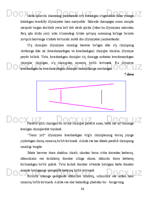 Idrok qiluvchi shaxsning psixikasida ro'y beradigan o'zgarishlar bilan yuzaga
keladigan tasodifiy illyuziyalar ham  mavjuddir. Sahroda chanqagan inson uzoqda
yarqirab turgan sho'rhok yerni ko'l deb idrok qilishi (lekin bu illyuziyani sahrodan
farq   qila   olishi   joiz)   yoki   o'rmondagi   to'nka   qo'rqoq   insonning   ko'ziga   bironta
yirtqich hayvonga o'xshab ko'rinishi xuddi shu illyuziyalar jumlasidandir.
O'q   chiziqlari   illyuziyasi   uzunligi   baravar   bo'lgan   ikki   o'q   chiziqning
chetlariga   ikki   xil   (kesishmaydigan   va   kesishadigan)   chiziqlar   chizilsa,   illyuziya
paydo bo'ladi. Ya'ni, kesishadigan chiziqlar o'q chiziqga nisbatan kesishmaydigan
chiziqlar   chizilgan,   o'q   chiziqidan   uzunroq   bo'lib   ko'rinadi.   Bu   illyuziya
kesishadigan va kesishmaydigan chiziqlar tamoyillariga asoslangan.
7-ilova
Parallel qilib chizilgan bir necha chiziqlar parallel emas, balki har xil tomonga
kesilgan chiziqlardek tuyuladi.
"Temir   yo'l"   illyuziyasi   kesishadigan   to'g'ri   chiziqlarning   torroq   joyiga
joylashgan chiziq uzunroq bo'lib ko'rinadi. Aslida esa har ikkala parallel chiziqning
uzunligi tengdir.
Ikkita   barovar   doira   shaklini   chizib,   ulardan   birini   o'sha   doiradan   kattaroq,
ikkinchisini   esa   kichikroq   doiralar   ichiga   olinsa,   ikkinchi   doira   kattaroq
ko'rinadigan   bo'lib   qoladi.   Ya'ni   kichik   doiralar   o'rtasida   berilgani   katta   doiralar
orasida berilganiga qaraganda kattaroq bo'lib ko'rinadi.
Birinchi   odamga   qaraganda   ikkinchisi   uzunroq,   uchinchisi   esa   undan   ham
uzunroq bo'lib ko'rinadi. Aslida esa ular balandligi jihatidan bir - biriga teng.
46 
