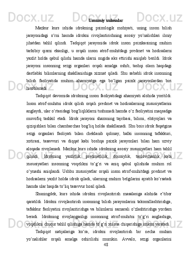 Umumiy xulosalar
Mazkur   kurs   ishida   idrokning   psixologik   mohiyati,   uning   inson   bilish
jarayonidagi   o‘rni   hamda   idrokni   rivojlantirishning   asosiy   yo‘nalishlari   ilmiy
jihatdan   tahlil   qilindi.   Tadqiqot   jarayonida   idrok   inson   psixikasining   muhim
tarkibiy   qismi   ekanligi,   u   orqali   inson   atrof-muhitdagi   predmet   va   hodisalarni
yaxlit   holda   qabul   qilishi   hamda   ularni   ongida   aks   ettirishi   aniqlab   berildi.   Idrok
jarayoni   insonning   sezgi   organlari   orqali   amalga   oshib,   tashqi   olam   haqidagi
dastlabki   bilimlarning   shakllanishiga   xizmat   qiladi.   Shu   sababli   idrok   insonning
bilish   faoliyatida   muhim   ahamiyatga   ega   bo‘lgan   psixik   jarayonlardan   biri
hisoblanadi.
Tadqiqot davomida idrokning inson faoliyatidagi ahamiyati alohida yoritildi.
Inson   atrof-muhitni   idrok   qilish   orqali   predmet   va   hodisalarning   xususiyatlarini
anglaydi, ular o‘rtasidagi bog‘liqliklarni tushunadi hamda o‘z faoliyatini maqsadga
muvofiq   tashkil   etadi.   Idrok   jarayoni   shaxsning   tajribasi,   bilimi,   ehtiyojlari   va
qiziqishlari bilan chambarchas bog‘liq holda shakllanadi. Shu bois idrok faqatgina
sezgi   organlari   faoliyati   bilan   cheklanib   qolmay,   balki   insonning   tafakkuri,
xotirasi,   tasavvuri   va   diqqat   kabi   boshqa   psixik   jarayonlari   bilan   ham   uzviy
aloqada  rivojlanadi.  Mazkur  kurs  ishida   idrokning  asosiy  xususiyatlari   ham   tahlil
qilindi.   Idrokning   yaxlitlik,   predmetlilik,   doimiylik,   tanlovchanlik   kabi
xususiyatlari   insonning   voqelikni   to‘g‘ri   va   aniq   qabul   qilishida   muhim   rol
o‘ynashi   aniqlandi.   Ushbu   xususiyatlar   orqali   inson   atrof-muhitdagi   predmet   va
hodisalarni yaxlit holda idrok qiladi, ularning muhim belgilarini ajratib ko‘rsatadi
hamda ular haqida to‘liq tasavvur hosil qiladi.
Shuningdek,   kurs   ishida   idrokni   rivojlantirish   masalasiga   alohida   e’tibor
qaratildi.   Idrokni   rivojlantirish   insonning   bilish   jarayonlarini   takomillashtirishga,
tafakkur   faoliyatini   rivojlantirishga   va   bilimlarni   samarali   o‘zlashtirishga   yordam
beradi.   Idrokning   rivojlanganligi   insonning   atrof-muhitni   to‘g‘ri   anglashiga,
voqelikni chuqur tahlil qilishiga hamda to‘g‘ri xulosa chiqarishiga imkon yaratadi.
Tadqiqot   natijalariga   ko‘ra,   idrokni   rivojlantirish   bir   necha   muhim
yo‘nalishlar   orqali   amalga   oshirilishi   mumkin.   Avvalo,   sezgi   organlarini
48 