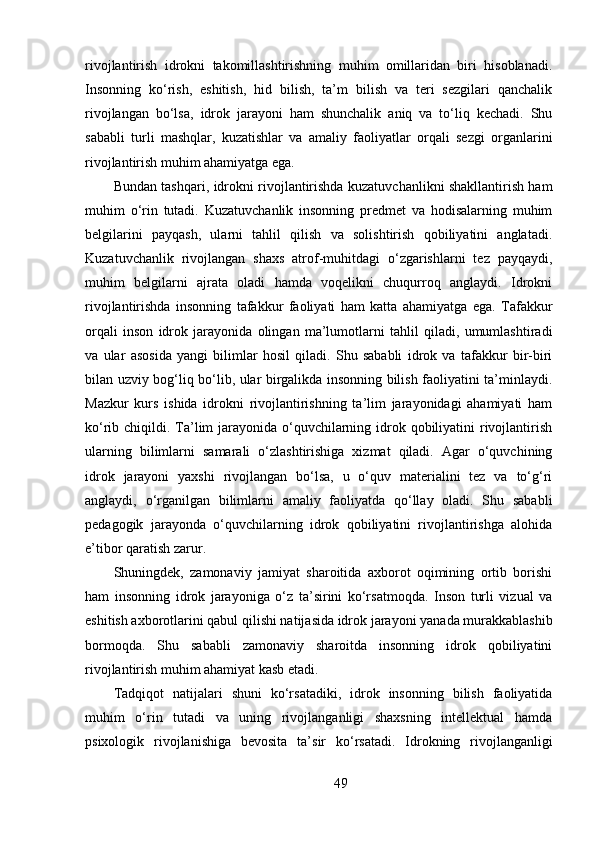 rivojlantirish   idrokni   takomillashtirishning   muhim   omillaridan   biri   hisoblanadi.
Insonning   ko‘rish,   eshitish,   hid   bilish,   ta’m   bilish   va   teri   sezgilari   qanchalik
rivojlangan   bo‘lsa,   idrok   jarayoni   ham   shunchalik   aniq   va   to‘liq   kechadi.   Shu
sababli   turli   mashqlar,   kuzatishlar   va   amaliy   faoliyatlar   orqali   sezgi   organlarini
rivojlantirish muhim ahamiyatga ega.
Bundan tashqari, idrokni rivojlantirishda kuzatuvchanlikni shakllantirish ham
muhim   o‘rin   tutadi.   Kuzatuvchanlik   insonning   predmet   va   hodisalarning   muhim
belgilarini   payqash,   ularni   tahlil   qilish   va   solishtirish   qobiliyatini   anglatadi.
Kuzatuvchanlik   rivojlangan   shaxs   atrof-muhitdagi   o‘zgarishlarni   tez   payqaydi,
muhim   belgilarni   ajrata   oladi   hamda   voqelikni   chuqurroq   anglaydi.   Idrokni
rivojlantirishda   insonning   tafakkur   faoliyati   ham   katta   ahamiyatga   ega.   Tafakkur
orqali   inson   idrok   jarayonida   olingan   ma’lumotlarni   tahlil   qiladi,   umumlashtiradi
va   ular   asosida   yangi   bilimlar   hosil   qiladi.   Shu   sababli   idrok   va   tafakkur   bir-biri
bilan uzviy bog‘liq bo‘lib, ular birgalikda insonning bilish faoliyatini ta’minlaydi.
Mazkur   kurs   ishida   idrokni   rivojlantirishning   ta’lim   jarayonidagi   ahamiyati   ham
ko‘rib chiqildi. Ta’lim jarayonida o‘quvchilarning idrok qobiliyatini  rivojlantirish
ularning   bilimlarni   samarali   o‘zlashtirishiga   xizmat   qiladi.   Agar   o‘quvchining
idrok   jarayoni   yaxshi   rivojlangan   bo‘lsa,   u   o‘quv   materialini   tez   va   to‘g‘ri
anglaydi,   o‘rganilgan   bilimlarni   amaliy   faoliyatda   qo‘llay   oladi.   Shu   sababli
pedagogik   jarayonda   o‘quvchilarning   idrok   qobiliyatini   rivojlantirishga   alohida
e’tibor qaratish zarur.
Shuningdek,   zamonaviy   jamiyat   sharoitida   axborot   oqimining   ortib   borishi
ham   insonning   idrok   jarayoniga   o‘z   ta’sirini   ko‘rsatmoqda.   Inson   turli   vizual   va
eshitish axborotlarini qabul qilishi natijasida idrok jarayoni yanada murakkablashib
bormoqda.   Shu   sababli   zamonaviy   sharoitda   insonning   idrok   qobiliyatini
rivojlantirish muhim ahamiyat kasb etadi.
Tadqiqot   natijalari   shuni   ko‘rsatadiki,   idrok   insonning   bilish   faoliyatida
muhim   o‘rin   tutadi   va   uning   rivojlanganligi   shaxsning   intellektual   hamda
psixologik   rivojlanishiga   bevosita   ta’sir   ko‘rsatadi.   Idrokning   rivojlanganligi
49 