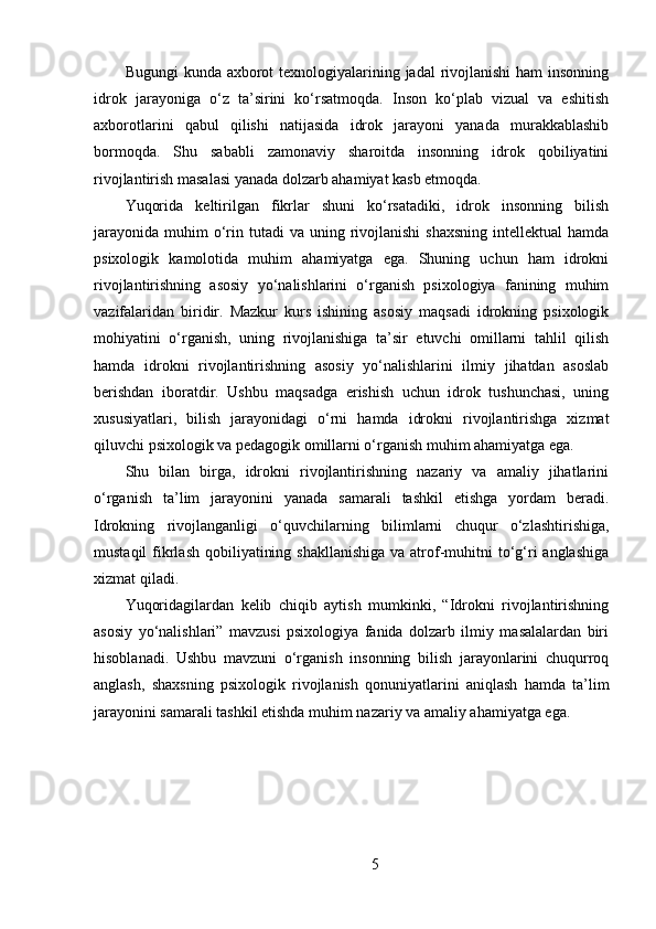Bugungi  kunda axborot texnologiyalarining jadal rivojlanishi  ham insonning
idrok   jarayoniga   o‘z   ta’sirini   ko‘rsatmoqda.   Inson   ko‘plab   vizual   va   eshitish
axborotlarini   qabul   qilishi   natijasida   idrok   jarayoni   yanada   murakkablashib
bormoqda.   Shu   sababli   zamonaviy   sharoitda   insonning   idrok   qobiliyatini
rivojlantirish masalasi yanada dolzarb ahamiyat kasb etmoqda.
Yuqorida   keltirilgan   fikrlar   shuni   ko‘rsatadiki,   idrok   insonning   bilish
jarayonida  muhim  o‘rin tutadi  va  uning  rivojlanishi   shaxsning  intellektual   hamda
psixologik   kamolotida   muhim   ahamiyatga   ega.   Shuning   uchun   ham   idrokni
rivojlantirishning   asosiy   yo‘nalishlarini   o‘rganish   psixologiya   fanining   muhim
vazifalaridan   biridir.   Mazkur   kurs   ishining   asosiy   maqsadi   idrokning   psixologik
mohiyatini   o‘rganish,   uning   rivojlanishiga   ta’sir   etuvchi   omillarni   tahlil   qilish
hamda   idrokni   rivojlantirishning   asosiy   yo‘nalishlarini   ilmiy   jihatdan   asoslab
berishdan   iboratdir.   Ushbu   maqsadga   erishish   uchun   idrok   tushunchasi,   uning
xususiyatlari,   bilish   jarayonidagi   o‘rni   hamda   idrokni   rivojlantirishga   xizmat
qiluvchi psixologik va pedagogik omillarni o‘rganish muhim ahamiyatga ega.
Shu   bilan   birga,   idrokni   rivojlantirishning   nazariy   va   amaliy   jihatlarini
o‘rganish   ta’lim   jarayonini   yanada   samarali   tashkil   etishga   yordam   beradi.
Idrokning   rivojlanganligi   o‘quvchilarning   bilimlarni   chuqur   o‘zlashtirishiga,
mustaqil  fikrlash  qobiliyatining shakllanishiga  va atrof-muhitni  to‘g‘ri  anglashiga
xizmat qiladi.
Yuqoridagilardan   kelib   chiqib   aytish   mumkinki,   “Idrokni   rivojlantirishning
asosiy   yo‘nalishlari”   mavzusi   psixologiya   fanida   dolzarb   ilmiy   masalalardan   biri
hisoblanadi.   Ushbu   mavzuni   o‘rganish   insonning   bilish   jarayonlarini   chuqurroq
anglash,   shaxsning   psixologik   rivojlanish   qonuniyatlarini   aniqlash   hamda   ta’lim
jarayonini samarali tashkil etishda muhim nazariy va amaliy ahamiyatga ega.
5 