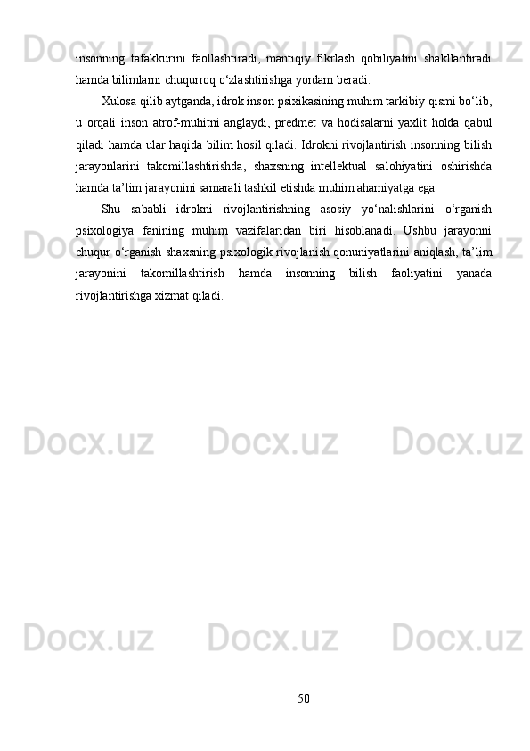 insonning   tafakkurini   faollashtiradi,   mantiqiy   fikrlash   qobiliyatini   shakllantiradi
hamda bilimlarni chuqurroq o‘zlashtirishga yordam beradi.
Xulosa qilib aytganda, idrok inson psixikasining muhim tarkibiy qismi bo‘lib,
u   orqali   inson   atrof-muhitni   anglaydi,   predmet   va   hodisalarni   yaxlit   holda   qabul
qiladi hamda ular haqida bilim hosil qiladi. Idrokni rivojlantirish insonning bilish
jarayonlarini   takomillashtirishda,   shaxsning   intellektual   salohiyatini   oshirishda
hamda ta’lim jarayonini samarali tashkil etishda muhim ahamiyatga ega.
Shu   sababli   idrokni   rivojlantirishning   asosiy   yo‘nalishlarini   o‘rganish
psixologiya   fanining   muhim   vazifalaridan   biri   hisoblanadi.   Ushbu   jarayonni
chuqur o‘rganish shaxsning psixologik rivojlanish qonuniyatlarini aniqlash, ta’lim
jarayonini   takomillashtirish   hamda   insonning   bilish   faoliyatini   yanada
rivojlantirishga xizmat qiladi.
50 