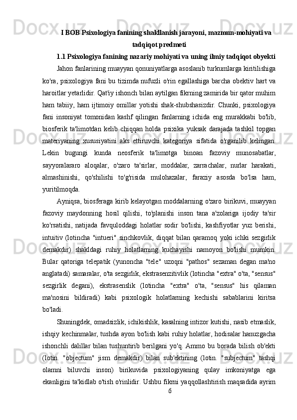 I BOB Psixologiya fanining shakllanish jarayoni, mazmun-mohiyati va
tadqiqot predmeti
1.1  Psixologiya fanining nazariy mohiyati va uning ilmiy tadqiqot obyekti
Jahon fanlarining muayyan qonuniyatlarga asoslanib turkumlarga kiritilishiga
ko'ra, psixologiya fani bu tizimda nufuzli o'rin egallashiga barcha obektiv hart va
haroitlar yetarlidir. Qat'iy ishonch bilan aytilgan fikrning zamirida bir qator muhim
ham   tabiiy,   ham   ijtimoiy   omillar   yotishi   shak-shubshasizdir.   Chunki,   psixologiya
fani   insoniyat   tomonidan   kashf   qilingan   fanlarning   ichida   eng   murakkabi   bo'lib,
biosferik   ta'limotdan   kelib   chiqqan   holda   psixika   yuksak   darajada   tashkil   topgan
materiyaning   xususiyatini   aks   ettiruvchi   kategoriya   sifatida   o'rganilib   kelingan.
Lekin   bugungi   kunda   neosferik   ta'limotga   binoan   fazoviy   munosabatlar,
sayyoralararo   aloqalar,   o'zaro   ta'sirlar,   moddalar,   zarrachalar,   nurlar   harakati,
almashinishi,   qo'shilishi   to'g'risida   mulohazalar,   faraziy   asosda   bo'lsa   ham,
yuritilmoqda.
Ayniqsa, biosferaga kirib kelayotgan moddalarning o'zaro birikuvi, muayyan
fazoviy   maydonning   hosil   qilishi,   to'planishi   inson   tana   a'zolariga   ijodiy   ta'sir
ko'rsatishi,   natijada   favquloddagi   holatlar   sodir   bo'lishi,   kashfiyotlar   yuz   berishi,
intuitiv   (lotincha   "intueri"   sinchkovlik,   diqqat   bilan   qaramoq   yoki   ichki   sezgirlik
demakdir)   shakldagi   ruhiy   holatlarning   kuchayishi   namoyon   bo'lishi   mumkin.
Bular   qatoriga   telepatik   (yunoncha   "tele"   uzoqni   "pathos"   sezaman   degan   ma'no
anglatadi) samaralar, o'ta sezgirlik, ekstrasenzitivlik (lotincha "extra" o'ta, "sensus"
sezgirlik   degani),   ekstrasenslik   (lotincha   "extra"   o'ta,   "sensus"   his   qilaman
ma'nosini   bildiradi)   kabi   psixologik   holatlarning   kechishi   sabablarini   kiritsa
bo'ladi.
Shuningdek, omadsizlik, ichikishlik, kasalning intizor kutishi, nasib etmaslik,
ishqiy kechinmalar, tushda ayon bo'lish kabi ruhiy holatlar, hodisalar hanuzgacha
ishonchli   dalillar   bilan   tushuntirib   berilgani   yo'q.   Ammo   bu   borada   bilish   ob'ekti
(lotin.   "objectum"   jism   demakdir)   bilan   sub'ektining   (lotin.   "subjectum"   tashqi
olamni   biluvchi   inson)   birikuvida   psixologiyaning   qulay   imkoniyatga   ega
ekanligini ta'kidlab o'tish o'rinlidir. Ushbu fikrni yaqqollashtirish maqsadida ayrim
6 