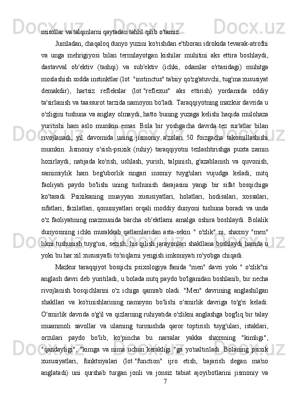 misollar va talqinlarni qaytadan tahlil qilib o'tamiz.
Jumladan, chaqaloq dunyo yuzini ko'rishdan e'tiboran idrokida tevarak-atrofni
va   unga   mehrigiyosi   bilan   termilayotgan   kishilar   muhitini   aks   ettira   boshlaydi,
dastavval   ob'ektiv   (tashqi)   va   sub'ektiv   (ichki,   odamlar   o'rtasidagi)   muhitga
moslashish sodda instinktlar (lot. "instinctus" tabiiy qo'zg'atuvchi, tug'ma xususiyat
demakdir),   hartsiz   reflekslar   (lot."reflexus"   aks   ettirish)   yordamida   oddiy
ta'sirlanish va taassurot tarzida namoyon bo'ladi. Taraqqiyotning mazkur davrida u
o'zligini tushuna va anglay olmaydi, hatto buning yuzaga kelishi haqida mulohaza
yuritishi   ham   aslo   mumkin   emas.   Bola   bir   yoshgacha   davrda   tez   sur'atlar   bilan
rivojlanadi,   yil   davomida   uning   jismoniy   a'zolari   50   foizgacha   takomillashishi
mumkin.   Jismoniy   o'sish-psixik   (ruhiy)   taraqqiyotni   tezlashtirishga   puxta   zamin
hozirlaydi,   natijada   ko'rish,   ushlash,   yurish,   talpinish,   g'azablanish   va   quvonish,
samimiylik   ham   beg'uborlik   singari   insoniy   tuyg'ulari   vujudga   keladi,   nutq
faoliyati   paydo   bo'lishi   uning   tushunish   darajasini   yangi   bir   sifat   bosqichiga
ko'taradi.   Psixikaning   muayyan   xususiyatlari,   holatlari,   hodisalari,   xossalari,
sifatlari,   fazilatlari,   qonuniyatlari   orqali   moddiy   dunyoni   tushuna   boradi   va   unda
o'z   faoliyatining   mazmunida   barcha   ob'ektlarni   amalga   oshira   boshlaydi.   Bolalik
dunyosining   ichki   murakkab   qatlamlaridan   asta-sekin   "   o'zlik"   ni,   shaxsiy   "men"
likni tushunish tuyg'usi, sezish, his qilish jarayonlari shakllana boshlaydi hamda u
yoki bu har xil xususiyatli to'siqlarni yengish imkoniyati ro'yobga chiqadi.
Mazkur   taraqqiyot   bosqichi   psixologiya   fanida   "men"   davri   yoki   "   o'zlik"ni
anglash davri deb yuritiladi, u bolada nutq paydo bo'lganidan boshlanib, bir necha
rivojlanish   bosqichlarini   o'z   ichiga   qamrab   oladi.   "Men"   davrining   anglashilgan
shakllari   va   ko'rinishlarining   namoyon   bo'lishi   o'smirlik   davriga   to'g'ri   keladi.
O'smirlik davrida o'g'il va qizlarning ruhiyatida o'zlikni anglashga bog'liq bir talay
muammoli   savollar   va   ularning   turmushda   qaror   toptirish   tuyg'ulari,   istaklari,
orzulari   paydo   bo'lib,   ko'pincha   bu   narsalar   yakka   shaxsning   "kimligi",
"qandayligi",   "kimga   va   nima   uchun   kerakligi   "ga   yo'naltiriladi.   Bolaning   psixik
xususiyatlari,   funktsiyalari   (lot."function"   ijro   etish,   bajarish   degan   ma'no
anglatadi)   uni   qurshab   turgan   jonli   va   jonsiz   tabiat   ajoyibotlarini   jismoniy   va
7 