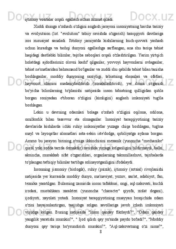 ijtimoiy vositalar orqali egallash uchun xizmat qiladi.
Xuddi shunga o'xshash o'zligini anglash jarayoni insoniyatning barcha tarixiy
va   evolyutsion   (lot.   "evolution"   tabiiy   ravishda   o'zgarish)   taraqqiyoti   davrlariga
xos   xususiyat   sanaladi.   Ibtidoiy   jamiyatda   kishilarning   kuch-quvvati   yashash
uchun   kurashga   va   tashqi   dunyoni   egallashga   sarflangan,   ana   shu   tariqa   tabiat
haqidagi  dastlabki   bilimlar, tajriba  saboqlari  orqali  o'zlashtirilgan.  Yarim  yirtqich
holatdagi   ajdodlarimiz   olovni   kashf   qilganlar,   yovvoyi   hayvonlarni   ovlaganlar,
tabiat ne'matlaridan bahramand bo'lganlar va xuddi shu qabilda tabiat bilan tanisha
boshlaganlar,   moddiy   dunyoning   saxiyligi,   tabiatning   ehsonlari   va   ofatlari,
hayvonot   olamini   madaniylashtirish   (xonakilashtirish),   yer   ilmini   o'rganish
bo'yicha   bilimlarning   to'planishi   natijasida   inson   tabiatning   qulligidan   qutila
borgan   soniyadan   e'tiboran   o'zligini   (kimligini)   anglash   imkoniyati   tug'ila
boshlagan.
Lekin   u   davrning   odamlari   bolaga   o'xshab   o'zligini   oqilona,   odilona,
omilkorlik   bilan   tasavvur   eta   olmaganlar.   Insoniyat   taraqqiyotining   tarixiy
davrlarida   kishilarda   ichki   ruhiy   imkoniyatlar   yuzaga   chiqa   boshlagan,   tug'ma
mayl   va   layoqatlar   alomatlari   asta-sekin   iste'dodga,   qobiliyatga   aylana   borgan.
Ammo   bu   jarayon   birining   o'rniga   ikkinchisini   mexanik   (yunoncha   "mechanike"
qurol yoki sodda tarzda demakdir) ravishda yuzaga kelganligini bildirmaydi, balki,
aksincha,   murakkab   sifat   o'zgarishlari,   organlarning   takomillashuvi,   tajribalarda
to'plangan tatbiqiy bilimlar tartibga solinayotganligini ifodalaydi.
Insonning   jismoniy   (biologik),   ruhiy   (psixik),   ijtimoiy   (sotsial)   rivojlanishi
natijasida   yer   kurrasida   moddiy   dunyo,   ma'naviyat,   yozuv,   san'at,   adabiyot,   fan,
texnika   yaratilgan.   Bularning   zamirida   inson   tafakkuri,   ongi,   aql-zakovati,   kuchli
irodasi,   mustahkam   xarakteri   (yunoncha   "character"   qiyofa,   xislat   degani),
ijodiyoti,   xayolati   yotadi.   Insoniyat   taraqqiyotining   muayyan   bosqichida   odam
o'zini   hayajonlantirgan,   taajjubga   solgan   savollariga   javob   izlash   imkoniyati
vujudga   kelgan.   Buning   natijasida   "Inson   qanday   fikrlaydi?",   "Odam   qanday
yangilik yaratishi  mumkin?", " Ijod qilish qay yo'sinda paydo bo'ladi?", "Moddiy
dunyoni   qay   tariqa   bo'ysundirish   mumkin?",   "Aql-zakovatning   o'zi   nima?",
8 